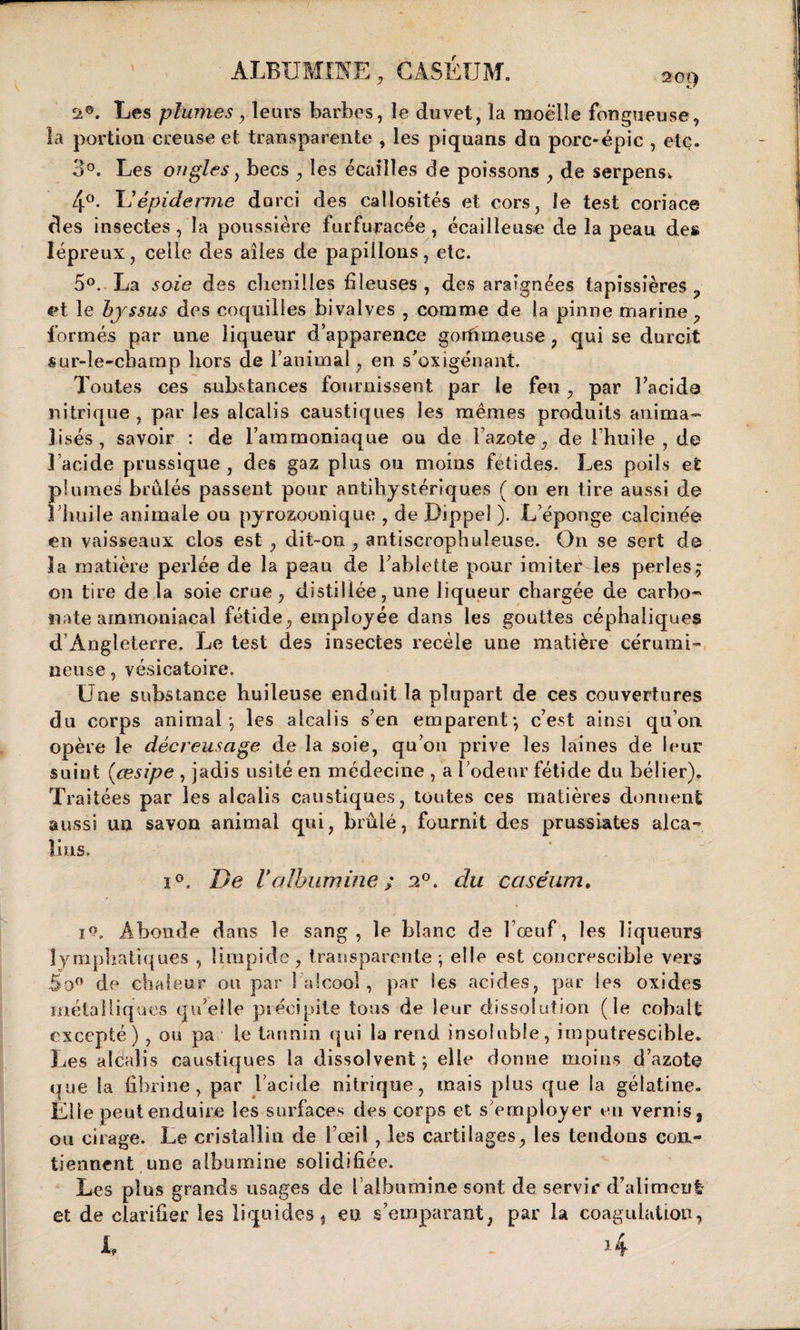 ALBUMINE , CASÉUM. . 20t&gt; Les plumes, leurs barbes, le duvet, la moelle fongueuse, la portion creuse et transparente , les piquans du porc-épic , etc. 3°. Les ongles y becs , les écailles de poissons , de serpens^ 4°. U épiderme durci des callosités et cors, le test coriace des insectes, la poussière furfuracée , écailleuse de la peau de» lépreux, celle des ailes de papillons, etc. 5°. La soie des chenilles fileuses , des araignées tapissières ? et le byssus des coquilles bivalves , comme de la pinne marine , formés par une liqueur d’apparence gorfimeuse , qui se durcit sur-le-champ hors de l’animal, en s'oxigénant. Toutes ces substances fournissent par le feu , par l’acide nitrique , par les alcalis caustiques les mêmes produits anima- lises, savoir : de l’ammoniaque ou de l’azote, de l’huile , de l’acide prussique , des gaz plus ou moins fétides. Les poils et plumes brûlés passent pour antihystériques ( ou en tire aussi de i huile animale ou pyrozoonique , de Dippeî ). L’éponge calcinée en vaisseaux clos est , dit-on , antiscrophuleuse. On se sert de la matière perlée de la peau de Tablette pour imiter les perles ; on tire de la soie crue , distillée, une liqueur chargée de carbo¬ nate ammoniacal fétide, employée dans les gouttes céphaliques d’Angleterre. Le test des insectes recèle une matière cérumi- neuse, vésicatoire. Une substance huileuse enduit la plupart de ces couvertures du corps animal’, les alcalis s’en emparent*, c’est ainsi qu’on opère le décreusage de la soie, qu’on prive les laines de leur suint (œsipe , jadis usité en médecine , a l’odeur fétide du bélier). Traitées par les alcalis caustiques, toutes ces matières donnent aussi un savon animal qui, brûlé, fournit des prussiates alca¬ lins. i°. De Valbumine ; 2°. du caséum. io. Abonde dans le sang, le blanc de l’œuf, les liqueurs lymphatiques , limpide, transparente-, elle est concrescibie vers So° de chaleur ou par 1 alcool, par les acides, par les oxides métalliques qu’elle précipite tous de leur dissolution (le cobalt excepté) , ou pa le tannin qui la rend insoluble, imputrescible. Les alcalis caustiques la dissolvent; elle donne moins d’azote que la fibrine, par l’acide nitrique, mais plus que la gélatine. Elle peut enduire les surfaces des corps et s’employer eu vernis, ou cirage. Le cristallin de l’œil , les cartilages, les tendons con¬ tiennent une albumine solidifiée. Les plus grands usages de [ albumine sont de servir d’alimeu! et de clarifier les liquides, en s’emparant, par la coagulation,