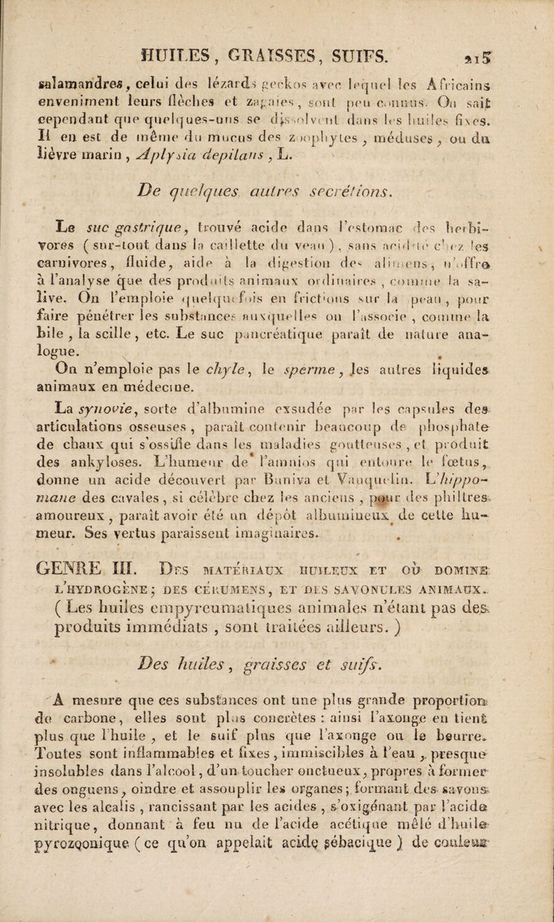 \ HURES, GRAISSES, SUIFS. *iS salamandres, celui des lézards geckos avec, lequel les Africains enveniment leurs flèches et zagnies , sont peu connus. On saijt cependant que quelques-uns se dissolvent dans les huiles fixes. Il en est de même du mucus des znophytes , méduses, ou du lièvre marin , Aplyda depilans , L. De quelques autres secrétions. Le suc gastrique, trouvé acide dans l’estomac les herbi¬ vores (sur-tout dans la caillette du veau), sans acuité c* ez les carnivores, fluide, aide à la digestion des aliu.ens, n’.iffrô à l’analyse que des produits animaux ordinaires , comme la sa¬ live. On 1’ emploie quelquefois en frictions sur la peau, pour faire pénétrer les substances auxquelles ou l’assoeie , comme la bile , la scille , etc. Le suc pancréatique paraît de nature ana¬ logue. On n’emploie pas le chyle, le sperme, les autres liquides animaux en médeciue. La synovie, sorte d’albumine exsudée par les capsules des articulations osseuses , paraît contenir beaucoup de phosphate de chaux qui s’ossifie dans les maladies goutteuses , et produit des ankylosés. L’humeur de l’atnnios qui entoure le foetus, donne un acide découvert par Buniva et Vauqueliii. Lliippo- mane des cavales, si célèbre chez les anciens , pour des philtres, amoureux, paraît avoir été un dépôt albumineux de cette hu¬ meur. Ses vertus paraissent imaginaires. - . * GENRE III. Dr,s matériaux huileux et ou domine, l’hydrogène; des cérumens, et des savonules animaux... ( Les huiles empyreumaliques animales n’étant pas des, produits immédiats , sont traitées ailleurs. ) Des huiles, graisses et suifs. A mesure que ces substances ont une plus grande proportion, de carbone, elles sont plus concrètes : ainsi i’axouge en tient plus que l huile , et le suif plus que l’axonge ou le beurre» Toutes sont inflammables et fixes , immiscibles à beau presque insolubles dans l’alcool, d’un toucher onctueux, propres à former des onguens, oindre et assouplir les organes ; formant des savons» avec les alcalis , rancissant par les acides , s’o xi gênant par l’acide? nitrique, donnant à feu nu de l’acide acétique mêlé d huile pyrozqoaique ( ce qu’on appelait acide gébacique ) de coule un