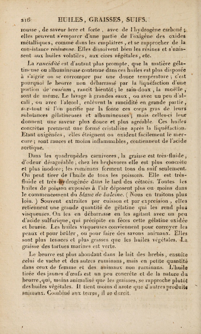 ) 216 HUILES, GRAISSES, SUIFS. rousse , rie saveur âcre et forte , avec rie I hydrogène carboné ; elles peuvent s’emparer d’une partie de l’oxigène des oxides métalliques, comme dans les emplâtres, et se rapprocher de la consistance résineuse. Elles dissolvent bien les résines et s’unis¬ sent aux huiles volatiles, aux cires végétales, etc. La ranci dite est d autant plus prompte, que la matière géla- tin&lt; use ou albumineuse contenue dans ces huiles est plus disposée à s’aigrir ou se corrompre par une douce température ; c’est pourquoi le beurre non débarrassé par la liquéfaction d’une portion de caséum , rancit bientôt-, le sain-doux , la moelle , sont de même, Le lavage à grandes eaux , ou avec un peu d al¬ cali , ou avec l’alcool, enlèvent la rancidité en grande partie, Sur-tout si l’on purifie par la fonte ces corps gras de leurs substances gélatineuses et albumineuses ; mais celles-ci leur donnent une saveur plus douce et plus agréable. Ces huiles concrètes prennent une formé cristalline après la liquéfaction. Etant oxigénées , elles éteignent on oxident facilement le mer¬ cure ; sont rances et moins inflammables, contiennent de l’acide seetîque. Dans les quadrupèdes carnivores , la graisse est très-fluide, d’odeur désagréable , chez les herbivores elle est plus concrète et plus inodore; les ruminans forment tous du suif seulement. On peut tirer de I huile de tous les poissons. Elle est très- fluide et très-hydrogénée dans le lard des cétacés. Toutes les huiles de poisson exposées à l’air déposent plus ou moins dans le commencement du blanc de baleine. ( INous en traitons plus loin. ) Souvent extraites par cuisson et par expression , elles retiennent une grande quantité de gélatine qui les rend plus visqueuses. On les en débarrasse en les agitant avec un peu d’acide sulfurique, qui précipite en fèces cette gélatine oxidée et brunie. Les huiles visqueuses conviennent pour corroyer les peaux et pour brûfer , ou pour faire des savons animaux. Elles sont plus tenaces et plus grasses que les huiles végétales. La graisse des tortues marines est verte. Le beurre est plus abondant dans le lait des brebis , ensuite celui de vache et des autres ruminans , mais en petite quantité dans ceux de femme et des animaux non ruminans. L’huile tirée des jaunes d’œufs est un peu concrète et de la nature du beurre,qui, moins aniraalisé que les graisses, se rapproche plutôt deshuiles végétales. Il tient moins d azote que d’autres produits animaux. Combiné aux terres, il se durcit.