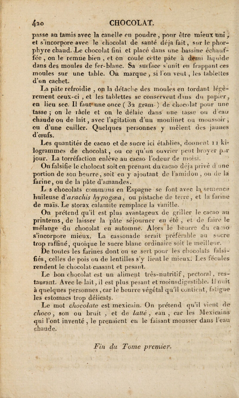 4^o CHOCOLAT. passe an tamis avec la canelle en poudre , pour être mieux uni et s’incorpore avec le chocolat de santé déjà fait, sur le phor- phyre chaud. Le chocolat fini et placé dans une bassine échauf¬ fée , on le remue bien , et on coule cette pâte à demi liquide dans des moules de fer-blanc. Sa surface s’unit en frappant ces moules sur une table. On marque , si I on veut , les tablettes d’un cachet. La pâte refroidie , on la détache des moules en tordant légè¬ rement ceux-ci , et les tablettes se conservent dans du papier , en lieu sec. Il faut une once ( 82 grarn) de chocolat pour une tasse ; on le râcle et on le délaie dans une tasse ou d’eau chaude ou de lait, avec l’agitation d’un moulinet ou moussoir , ou d’une cuiller. Quelques personnes y mêlent des jaunes d’œufs. Les quantités de cacao et de sucre ici établies, donnent 11 ki¬ logrammes de chocolat, ou ce qu’un ouvrier peut broyer par jour. La torréfaction enlève au cacao l’odeur de moisi. On falsifie le cholocat soit en prenant du cacao déjà privé d nie portion de son beurre, soit en y ajoutant de î amidon, ou de la farine, ou de la pâte d’amandes. L s chocolats communs en Espagne se font avec la semence huileuse darachis hypogœa, ou pistache de terre, et Sa farine de maïs. Le storax calamite remplace la vanille. On prétend qu’il est plus avantageux de griller le cacao au printems, de laisser la pâte séjourner en été , et de faire le mélange du chocolat en automne. Alors le beurre du cacao s’incorpore mieux. La cassonade serait préférable au sucre trop raffiné, quoique le sucre blanc ordinaire soit le meilleur. De tontes les farines dont on se sert pour les chocolats falsi¬ fiés, celles de pois ou de lentilles s’y lient le mieux. Les fécules rendent le chocolat cassant et pesant. Le bon chocolat est un aliment très-nutritif, pectoral, res¬ taurant. Avec le lait, il est plus pesant et moinsdigestible. il nuit à quelques personnes ,car le beurre végétal qu’il contient, fatigue les estomacs trop délicats. Le mot chocolaté est mexicain. On prétend qu’il vient de choco , son ou bruit , et de latte , eau , car les Mexicains qui Font inventé , le prenaient en le faisant mousser dans Feau chaude. Fin du Tome premier.