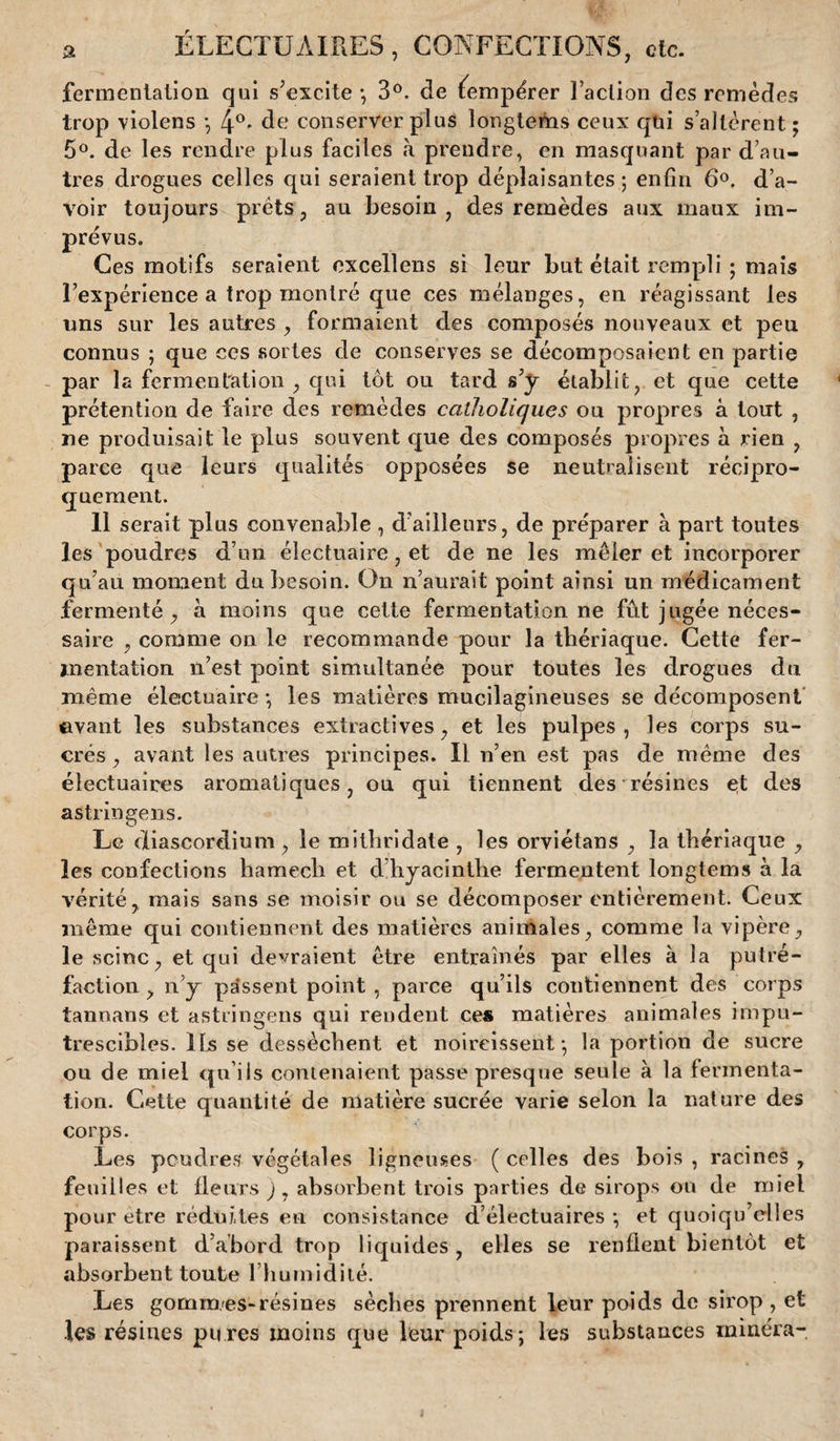 fermentation qui s’excite -, 3°. de tempérer Faction des remèdes trop violens -, 4°- de conserver plus longtems ceux qùi s’altèrent; 5°. de les rendre plus faciles à prendre, en masquant par d’au¬ tres drogues celles qui seraient trop déplaisantes ; enfin 6°. d’a¬ voir toujours prêts, au besoin, des remèdes aux maux im¬ prévus. Ces motifs seraient excellens si leur but était rempli ; mais l’expérience a trop montré que ces mélanges, en réagissant les uns sur les autres , formaient des composés nouveaux et peu connus ; que ces sortes de conserves se décomposaient en partie - par la fermentation , qui tôt ou tard s’y établit, et que cette prétention de faire des remèdes catholiques ou propres à tout , ne produisait le plus souvent que des composés propres à rien , parce que leurs qualités opposées se neutralisent récipro¬ quement. 11 serait plus convenable , d’ailleurs, de préparer à part toutes les poudres d’un électuaire, et de ne les mêler et incorporer qu’au moment du besoin. On n’aurait point ainsi un médicament fermenté, à moins que cette fermentation ne fût jugée néces¬ saire , comme on le recommande pour la thériaque. Cette fer¬ mentation n’est point simultanée pour toutes les drogues du même électuaire ; les matières mucilagineuses se décomposent ©vaut les substances extractives, et les pulpes, les corps su¬ crés, avant les autres principes. Il n’en est pas de même des électuaices aromatiques, ou qui tiennent des résines et des astringens. Le diascordium, le mithridate , les orviétans , la thériaque , les confections haraech et d hyacinthe fermentent longtems à la vérité, mais sans se moisir ou se décomposer entièrement. Ceux même qui contiennent des matières animales, comme la vipère, le seine, et qui devraient être entraînés par elles à la putré¬ faction , n’y passent point , parce qu’ils contiennent des corps tannans et astringens qui rendent ces matières animales impu¬ trescibles. lts se dessèchent et noircissent*, la portion de sucre ou de miel qu’ils contenaient passe presque seule à la fermenta¬ tion. Cette quantité de matière sucrée varie selon la nature des corps. Les poudres végétales ligneuses ( celles des bois , racines , feuilles et fleurs j, absorbent trois parties de sirops ou de miel pour être réduites en consistance d’électuaires *, et quoiqu’elles paraissent d’abord trop liquides, elles se renflent bientôt et absorbent toute 1 humidité. Les gomm.es-résines sèches prennent leur poids de sirop , et les résines pu res moins que leur poids; les substances minéra- i