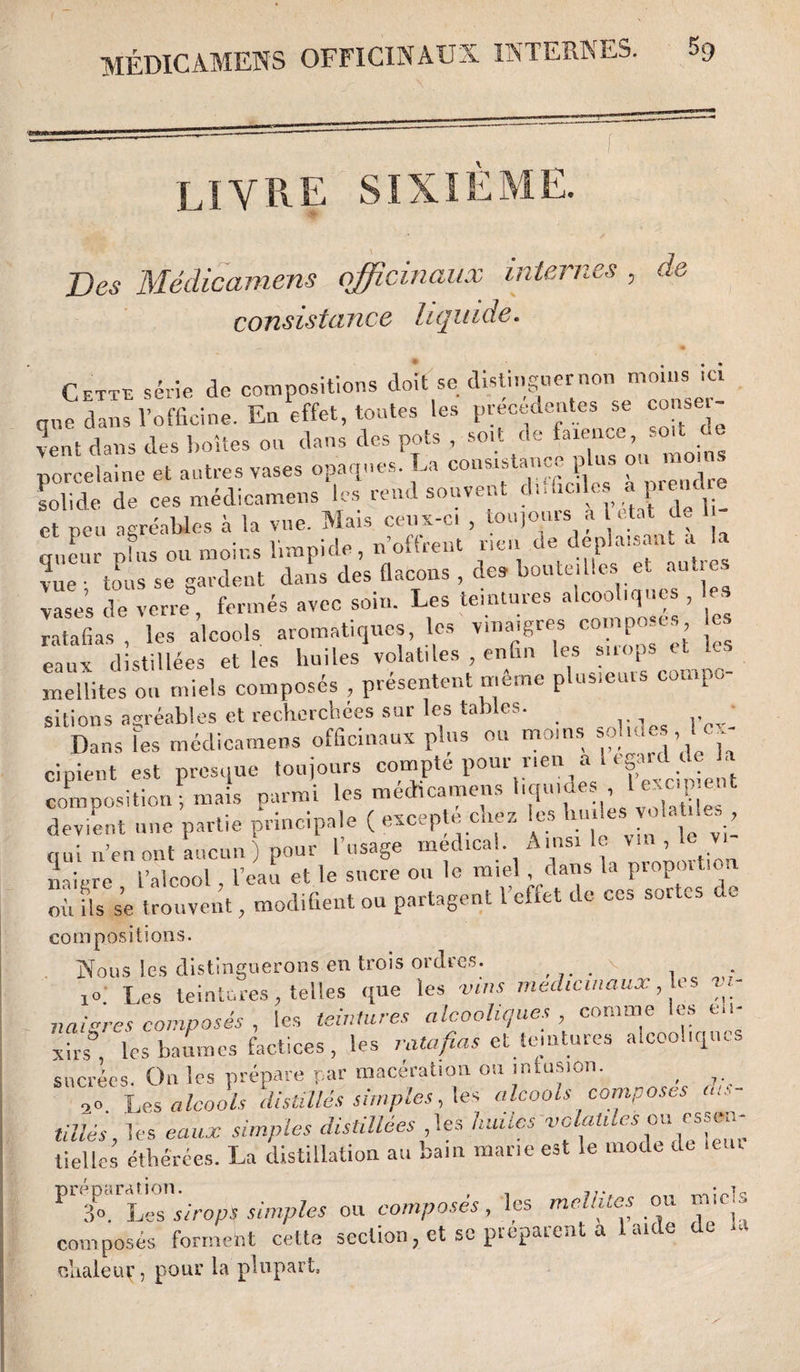 LIVRE SIXIEME Des Médicamens officinaux internes consistance liquide. de Cette série de compositions doit se distinguer non moins .ci que dans l’officine. En effet, toutes les precedentes se conseil¬ lent dans des boîtes ou dans des pots , soit de faxence, soit «e porcelaine et autres vases opaques. La consistance p us ou moi • lolide de ces médicamens les rend souvent d.Hic.les a prendre et peu agréables à la vue. Mais ceux-ci , toujours a 1 état de queur plus ou moins limpide, n’offrent ne,, de déplaisant vue • tous se gardent dans des flacons , des bouteilles et au .. vases de verre, fermés avec soin. Les teintures alcoo iques , . ratafias , les alcools aromatiques, les vinaigres composes les eaux distillées elles huiles volatiles enfin les snops et ^ mellites ou miels composés , présentent meme plusieuis compe, sitions agréables et recherchées sur les tables. Dans les médicamens officinaux plus ou moins pluies, ... cipient est presque toujours compte pour rien a 1 ega.d de la composition ; mais parmi les médicamens liquides 1 excipient devient une partie principale ( excepte chez les huiles vol s , r I . 1 ’ vworîipnî Ainsi le vin v le vi- com positions. Nous les distinguerons en trois ordres. v 10, Les teintures, telles que les vins médicinaux, les vi¬ naigres composés , les teintures alcooliques, connue les e.i- xhs les baumes factices , les ratafias et teintures alcooliques sucrées. O11 les prépare par macération ou infusion. ( ,0 Les alcools distillés simples, lés alcools composes ins¬ tillés, les eaux simples distillées ,les huiles volatiles ou essen¬ tielles étherées. La distillation au bain marie est le mode de mm Fsirop* simples ou composés, les melhtes ou m'cis composés, forment cette section, et se préparent a laide de U olialeur, pour la plupart,