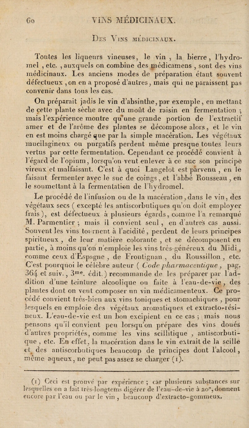 Des Vins médicinaux. Toutes les liqueurs vineuses, le vin , la Lierre , l’hydro- rael , etc. , auxquels on combine des médicamens , sont des vins médicinaux. Les anciens modes de préparation étant souvent défectueux , on en a proposé d’autres, mais qui ne paraissent pas convenir dans tous les cas. On préparait jadis le vin d’absinthe, par exemple, en mettant de cette plante sèche avec du moût de raisin en fermentation -, mais l’expérience montre qu’une grande portion de l’extractif amer et de l’arôme des plantes se décompose alors, et le vin en est moins chargé que par la simple macération. Les végétaux mucilagineux ou purgatifs perdent même presque toutes leurs vertus par cette fermentation. Cependant ce procédé convient à l’égard de l’opium, lorsqu’on veut enlever à ce suc son principe vireux et malfaisant. C’est à quoi Langelot est parvenu , en le faisant fermenter avec le suc de coings, et Labbé Rousseau, en le soumettant à la fermentation de l’hydromel. Le procédé de l’infusion ou de la macération,dans le vin, des végétaux secs ( excepte les antiscorbutiques qu’on doit employer irais), est défectueux à plusieurs égards, comme l’a remarqué M. Parmentier *, mais il convient seul , en d’autres cas aussi. Souvent les vins tournent à l’acidité, perdent de leurs principes spiritueux , de leur matière colorante , et se décomposent en partie, à moins qu’on n’emploie les vins très-généreux du Midi, comme ceux d’Espagne , de Frontignan , du Roussillon, etc. C’est pourquoi le célèbre auteur ( Code pharmaceutique, pag. 364 el suiv., 3rae. édit.) recommande de les préparer par 1 ad¬ dition d’une teinture alcoolique ou faite à l’eau-de-vie, des plantes dont on veut composer un vin médicamenteux. Ce pro¬ cédé convient très-bien aux vins toniques et stomachiques , pour lesquels en emploie des végétaux aromatiques et extracto-rési- ueux. L’eau-de-vie est un bon excipient en ce cas ; mais nous pensons qu’il convient peu lorsqu’on prépare des vins doués d’autres propriétés, comme les vins sciilitique , antiscorbuti¬ que , etc. En effet, la macération dans le vin extrait de la scille et des antiscorbutiques beaucoup de principes dont l’alcool, même aqueux, ne peut pas assez se charger (i). (i) Ceci est prouvé par expérience ; car plusieurs substances sur lesquelles on a lait très-longteïns digérer de l’eau-de-vie à 20% donnent encore par l’eau ou par le vin , beaucoup d’extracto-gommeux.