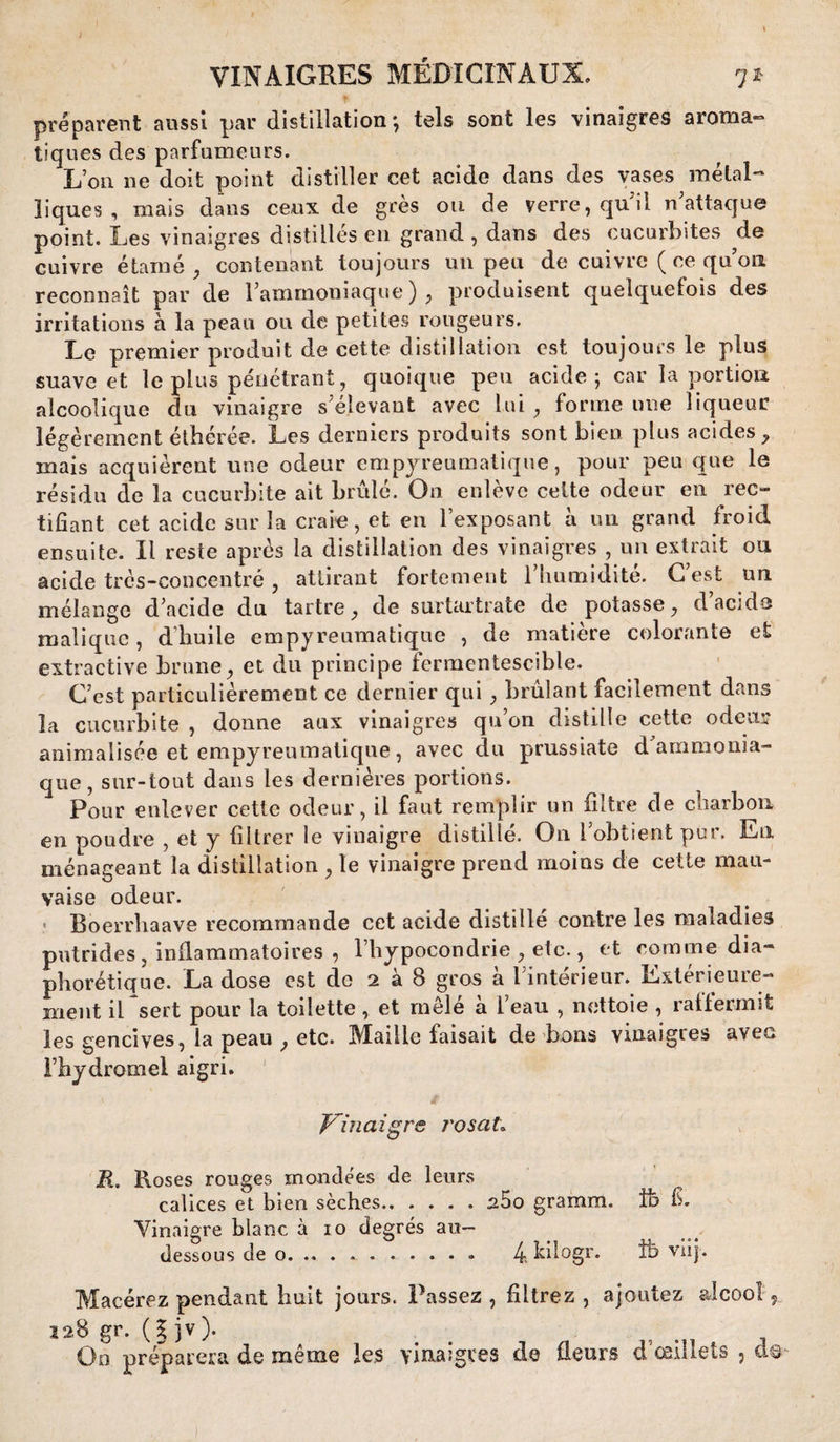 préparent aussi par distillation-, tels sont les vinaigres aroma- tiques des parfumeurs. L’on ne doit point distiller cet acide dans des vases métal¬ liques , mais dans ceux de grès ou de verre, qui! n attaque point. Les vinaigres distillés en grand, dans des cucurbites de cuivre étarné , contenant toujours un peu de cuivre ( ce qu on reconnaît par de l’ammoniaque ) , produisent quelquefois des irritations à la peau ou de petites rougeurs. Le premier produit de cette distillation est toujours le plus suave et le plus pénétrant, quoique peu acide; car la portion alcoolique du vinaigre s’élevant avec lui , forme une liqueur légèrement éthérée. Les derniers produits sont bien plus acides, niais acquièrent une odeur empyreumatique, pour peu que le résidu de la cucurbite ait brûlé. On enlève celte odeur en rec¬ tifiant cet acide sur la craie, et en l’exposant à un grand froid ensuite. Il reste après la distillation des vinaigres , un extrait ou acide très-concentré , attirant fortement l'humidité. C’est un mélange d’acide du tartre, de surtartrate de potasse, d’acide maliquc, d’huile empyreumatique , de matière colorante et extractive brune, et du principe fermentescible. C’est particulièrement ce dernier qui , brûlant facilement dans la cucurbite , donne aux vinaigres qu’on distille cette odeur animalisée et empyreumatique, avec du prussiate d ammonia¬ que , sur-tout dans les dernières portions. Pour enlever cette odeur, il faut remplir un filtre de charbon en poudre , et y filtrer le vinaigre distillé. On l’obtient pur. Eli ménageant la distillation , le vinaigre prend moins de cette mau¬ vaise odeur. « Boerrhaave recommande cet acide distillé contre les maladies putrides , inflammatoires , l’hypocondrie , etc., et comme dia- phorétique. La dose est de 2 à 8 gros à l’intérieur. Extérieure¬ ment il sert pour la toilette, et mêlé à l’eau , nettoie , rallermit les gencives, la peau , etc. Maille faisait de bons vinaigres aveu l’hydromel aigri. ■> ' t Vinaigre rosaL Bi. Roses rouges mondées de leurs calices et bien sèches.25o gramm. Ife fi. Vinaigre blanc à 10 degrés au- dessous de o.. 4 Llogr. îb viij. Macérez pendant huit jours. Passez, filtrez, ajoutez alcool 9 128 gr. ( | jv ). . On préparera de même les vinaigres de fleurs d’œillets ,