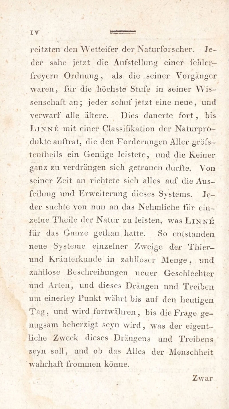 *34 Physikers lassen sich wiederhohlen itnd prüfen, und er darf daher nicht verfälschen , wenn er auch dazu aufgelegt ist. Aber den Arzt drückt nicht die Furcht vor der Entdeckung eines Betrugs. Er kann bey gehöriger Vorsicht täuschen, ohne Ge¬ fahr , der Täuschung je überführt zu werden. Zwar sagt man: die Natur hat ein Gepräge der Wahrheit, das keine Kunst nachahmen kann. \ * / Aber angenommen, dafs diese Behauptung auch ihre Richtigkeit hat, so wird doch jenes Gepräge schwer aufzufinden, und noch schwerer zu entzif¬ fern seyn, und kein Menschenalter wird hinrei¬ chen , um diese Arbeit mit jeder Erfahrung vor* Zunahmen. Jede Erfahrung, wovon wir Gebrauch machen wollen, rnufs aber dieser Prüfung unter* worfen werden , und zwar von uns selbst unter* worfen werden : denn nur ,auf unser eigenes Ur- theil, nicht auf die Aussagen Anderer, ehe von Vor- urtlieilen und Leidenschaften verblendet seyn kön¬ nen , dürfen wTir uns hierbey verlassen. Endlich, wenn wir auch diese Schwierigkeit bey Seite setzen, und dem Empiriker einen noch so grolsen Reichthum an reinen objektiven Erfah¬ rungen zngestelien, so bleibt doch bey allem dem die Anwendung dieser Schätze für ihn höchst be¬ schrankt. Um nehmlich mit der Gewifslieit eines glücklichen Erfolgs eine Arzney, die in einem beo¬ bachteten Falle heilsame Wirkungen hervorbrachte, in