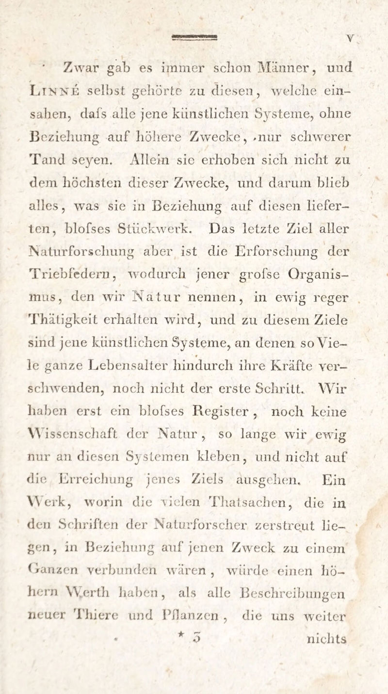 Y Zwar gab es immer schon Männer, und Lin ne selbst gehörte zu diesen, welche ein¬ sahen, dafs alle jene künstlichen Systeme, ohne Beziehung auf höhere Zwecke, .nur schwerer ' / / / Tand se}ren. Allein sic erhoben sich nicht zu dem höchsten dieser Zwrecke, und darum blieb alles, was sie in Beziehung auf diesen liefer¬ ten, blofses Stückwerk. Das letzte Ziel aller Naturforschung aber ist die Erforschung der Triebfedern, wodurch jener grofse Organis- 's mus, den wir Natur nennen, in ewig reger Thätigkeit erhalten wird, und zu diesem Ziele sind jene künstlichen Systeme, an denen so Vie- ■ * le ganze Lebensalter hindurch ihre Kräfte ver¬ schwenden, noch nicht der erste Schritt. Wir haben erst ein blofses Register , noch keine W issenschaft der Natur , so lange wir ewig nur an diesen Systemen kleben, und nicht auf die Erreichung jenes Ziels ausgehen. Ein Werk, worin die vielen Thatsachen, die in den Schriften der Naturforscher zerstreut lie¬ gen , in Beziehung auf jenen Zweck zu einem (ranzen verbunden wären, würde einen ho¬ hem Werth haben, als alle Beschreibungen neuer Thiere und Pflanzen , die uns weiter • * ü nichts
