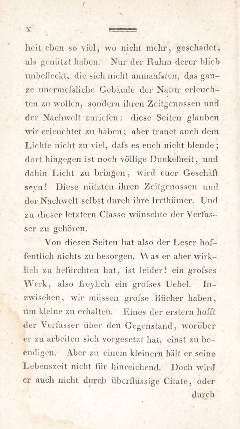 / licit eben so viel, wo nicht mehr, geschadet, als genützt haben. Nur der Ruhm derer blieb unbefleckt, die sich nicht anmaafsten, das gan¬ ze unermefsliche Gebäude der Natur erleuch- % ten zu wollen, sondern ihren Zeitgenossen und der Nachwelt zuriefen: diese Seiten glauben wir erleuchtet zu haben; aber trauet auch dem Lichte nicht zu viel, dafs es euch nicht blende ; dort hingegen ist noch völlige Dunkelheit, und dahin Licht zu bringen, wird euer Geschäft seyn! Diese nützten ihren Zeitgenossen und der Nachwelt selbst durch ihre Irrtliümer. Und zu dieser letztem Classe wünschte der Verfas¬ ser zu gehören. Von diesen Seiten hat also der Leser hof¬ fentlich nichts zu besorgen. Was er aber wirk¬ lich zu befürchten hat, ist leider! ein grofses Werk, also freylich ein grofses Uebel. In¬ zwischen, wir müssen grofse Bücher haben, tim kleine zu erhalten. Eines der erstem hofft der \ erfasser über den Gegenstand, worüber er zu arbeiten sich vorgesetzt hat, einst zu be¬ endigen. Aber zu einem kleinern hält er seine Lebenszeit nicht für hinreichend. Doch wird er auch nicht durch überflüssige Citate, oder durch