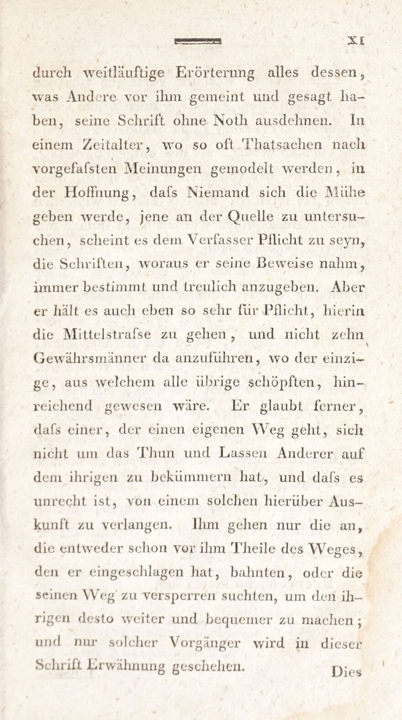 xt durch weitläuftige Erörterung alles dessen , was Andere vor ihm gemeint und gesagt ha¬ ben, seine Schrift ohne Noth ausdehnen. In einem Zeitalter, wo so oft Thatsachen nach vorgefafsten Meinungen gemodelt werden, in der Hoffnung, dafs Niemand sich die Miihe geben werde, jene an der Quelle zu untersu¬ chen, scheint es dem Verfasser Pflicht zu seyn, die Schriften, woraus er seine Beweise nahm, immer bestimmt und treulich anzugeben. Aber er hält es auch eben so sehr für Pflicht, hierin die Mittelstrafse zu gehen , und nicht zehn Gewährsmänner da anzuführen, wo der einzi- « ge, aus welchem alle übrige schöpften, hin¬ reichend gewesen wäre. Er glaubt ferner, dafs einer, der einen eigenen Weg gellt, sich nicht um das Thun und Lassen Anderer auf dem ihrigen zu bekümmern hat, und dafs es unrecht ist, von einem solchen hierüber Aus¬ kunft zu verlangen. Ihm gehen nur die an, die entweder schon vor ihm Theile des Weges, den er eingeschlagen hat, bahnten, oder die seinen Weg zu versperren suchten, um den ih¬ rigen desto weiter und bequemer zu machen ; und nur solcher Vorgänger wird in dieser Schrift Erwähnung geschehen. Dies