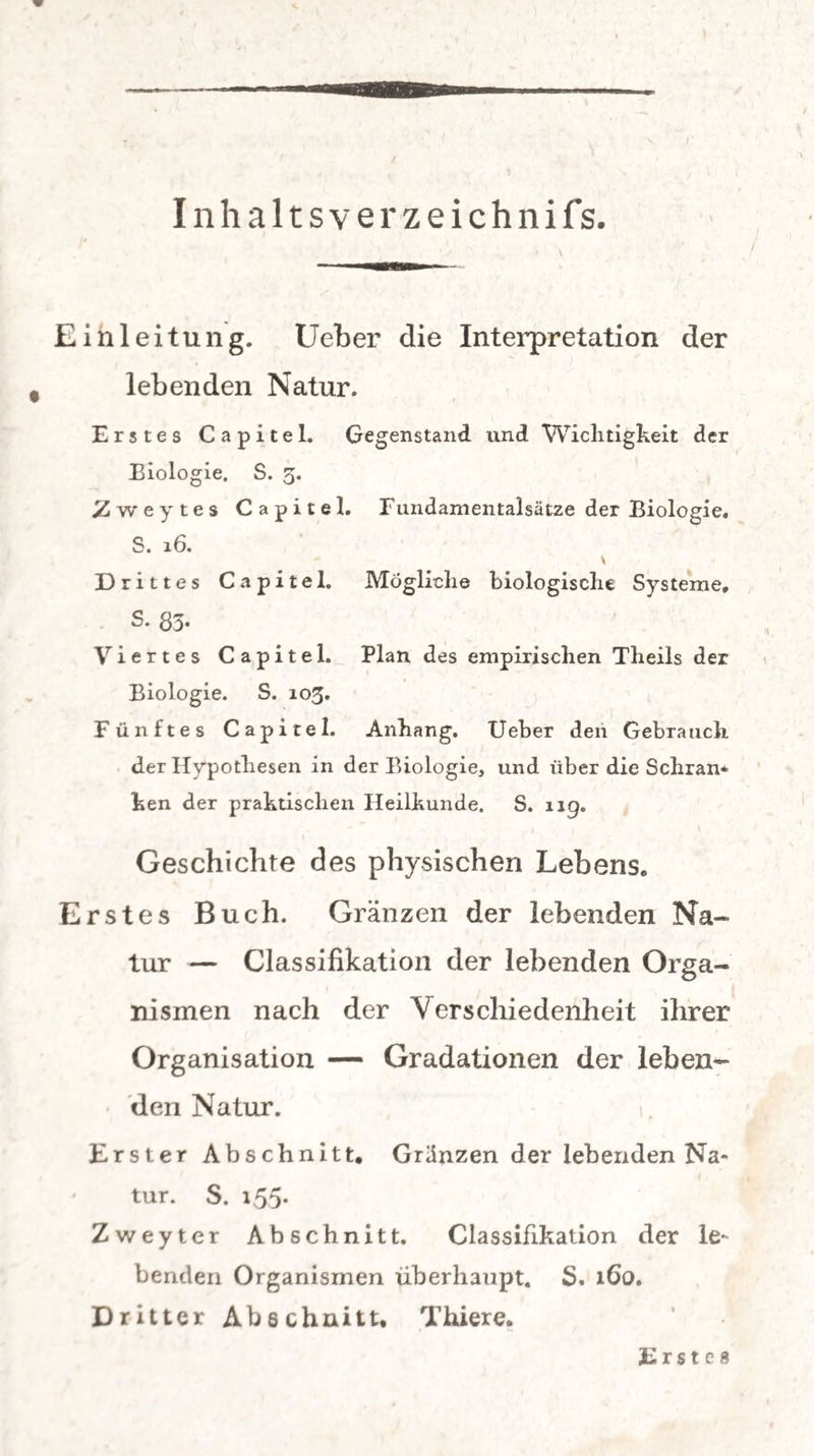 Inhaltsverzeichnis. Einleitung. Ueber die Interpretation der lebenden Natur. Erstes Capitel. Gegenstand und Wichtigkeit der Biologie. S. 3. 2weytes Capitel. Fundamentalsätze der Biologie. S. 16. \ Drittes Capitel. Mögliche biologische Systeme, S. 83- Viertes Capitel. Plan des empirischen Theils der Biologie. S. 103. Fünftes Capitel. Anhang. Ueber den Gebrauch der Hypothesen in der Biologie, und über die Schran* hen der praktischen Heilkunde. S. 119. Geschichte des physischen Lebens. Erstes Buch. Gränzen der lebenden Na¬ tur — Classifikation der lebenden Orga¬ nismen nach der Verschiedenheit ihrer Organisation — Gradationen der leben¬ den Natur. Erster Abschnitt, Gränzen der lebenden Na¬ tur. S. 155. Zweyter Abschnitt. Classifikation der le¬ benden Organismen überhaupt. S. 160. Dritter Abschnitt, Thiere. Erste«