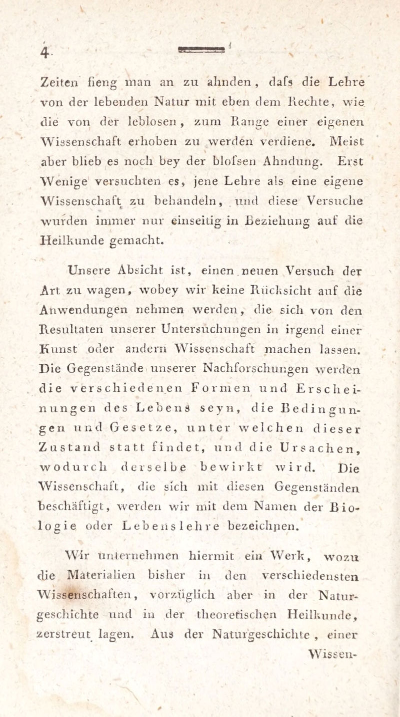 t Zeiten fieng man an zu ahnden, dafs die Lehre von der lebenden Natur mit eben dem liechte, wie die von der leblosen , zum Range einer eigenen Wissenschaft erhoben zu werden verdiene. Meist \ aber blieb es noch bey der blofsen Ahndung. Erst Wenige versuchten es, jene Lehre als eine eigene Wissenschaft zu behandeln, und diese Versuche wurden immer nur einseitig in Beziehung auf die Heilkunde gemacht. Unsere Absicht ist, einen neuen Versuch der Art zu wagen, wobey wir keine Rücksicht auf die Anwendungen nehmen werden, die sich von den Resultaten unserer Untersuchungen in irgend einer Kunst oder andern Wissenschaft machen lassen. Die Gegenstände unserer Nachforschungen werden die verschiedenen Formen und Erschei¬ nungen des Lebens s e y n, die Bedingun¬ gen und Gesetze, unter welchen dieser Zustand statt findet, und die Ursachen, wodurch derselbe bewirkt wird. Die Wissenschaft, die sich mit diesen Gegenständen beschäftigt, werden wir mit dem Namen der Bio¬ logie oder Lebens lehre bezeichnen. Wir unternehmen hiermit ein Werk, wozu die Materialien bisher in den verschiedensten Wissenschaften, vorzüglich aber in der Natur¬ geschichte und in der theoretischen Heilkunde, zerstreut lagen. Aus der Naturgeschichte , einer Wissen- *