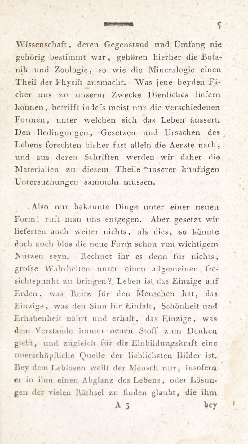 Wissenschaft, deren Gegenstand und Umfang nie gehörig bestimmt war , gehören hierher die Bota¬ nik lind Zoologie, so wie die Mineralogie einen Theil der Physik ausmacht. Was jene beyden Fä¬ rber uns zu unserm Zwrecke Dienliches liefern können, betrifft indefs meist nur die verschiedenen Formen, unter welchen sich das Leben äussert. Den Bedingungen, Gesetzen und Ursachen des Lebens forschten bisher fast allein die Aerzte nach, und aus deren Schriften werden wir daher die * 0 t Materialien zu diesem Theile unserer künftigen Untersuchungen sammeln müssen. Also nur bekannte Dinge unter einer neuen Form! ruft man uns entgegen. Aber gesetzt wir lieferten auch weiter nichts, als dies, so könnte doch auch blos die neue Form schon von wichtigem Nutzen seyn. Rechnet ihr es denn für nichts, grofse Wahrheiten unter einen allgemeinen Ge¬ sichtspunkt zu bringen? Leben ist das Einzige auf Erden, was Reitz für den Menschen hat, das Einzige, was den Sinn für Einfalt, Schönheit und Erhabenheit nährt und erhält, das Einzige, was dem Y7erstande immer neuen Stoff zum Denken giebt, und zugleich für die Einbildungskraft eine unerschöpfliche Quelle der lieblichsten Bilder ist* 4 Bey dem Leblosen weilt der Mensch nur, insofern er in ihm einen Abglanz des Lebens, oder Lösun¬ gen der vielen Kätlisel zu finden glaubt, die ihm A 3 bey