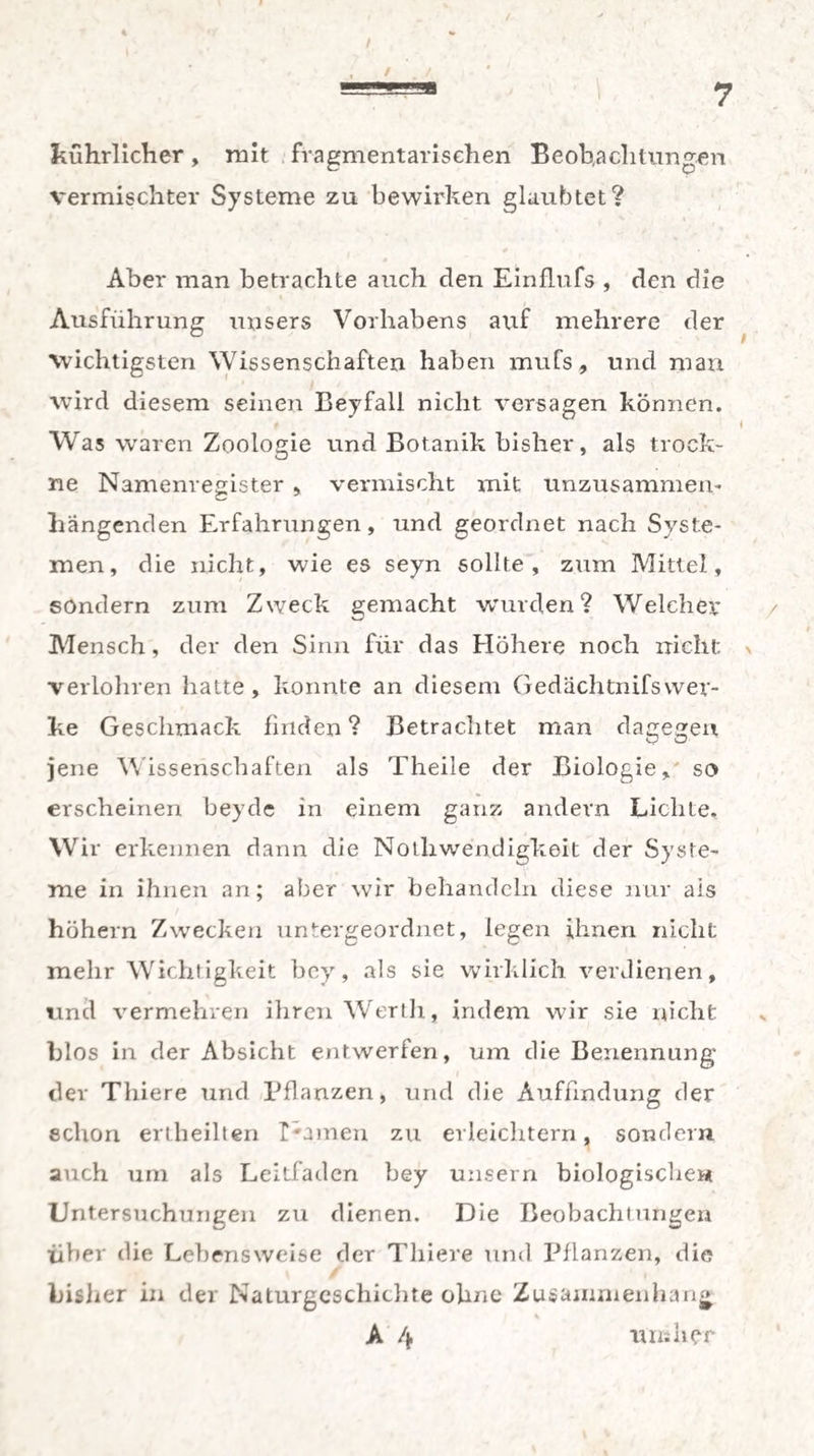 =■ 7 Jiührlicher, mit fragmentarischen Beobachtungen vermischter Systeme zu bewirken glaubtet? Aber man betrachte auch den Einflufs , den die Ausführung unsers Vorhabens auf mehrere der wichtigsten Wissenschaften haben mufs, und man wird diesem seinen Beyfall nicht versagen können. 4 i Was waren Zoologie und Botanik bisher, als trock¬ ne Namenregister , vermischt mit unzusammein hängenden Erfahrungen, und geordnet nach Syste¬ men, die nicht, wie es seyn sollte, zum Mittel, sondern zum Zweck gemacht wurden? Welcher Mensch, der den Sinn für das Höhere noch nicht \ verlohren hatte , konnte an diesem Gedächtnifswer- ke Geschmack finden ? Betrachtet man dagegen jene Wissenschaften als Theile der Biologie, so erscheinen beyde in einem ganz andern Lichte. Wir erkennen dann die Noihwenditfkeit der Syste¬ me in ihnen an; aber wir behandeln diese nur als höhern Zwecken untergeordnet, legen ihnen nicht mehr Wichtigkeit bey, als sie wirklich verdienen, und vermehren ihren Werth, indem wir sie nicht hlos in der Absicht entwerfen, um die Benennung der Thiere und Pflanzen, und die Auffindung der schon erlheilten I*amen zu erleichtern, sondern auch um als Leitfaden bey unsern biologischen Untersuchungen zu dienen. Die Beobachtungen über die Lebensweise der Thiere und Pflanzen, die bisher in der Naturgeschichte ohne Zusammenhang