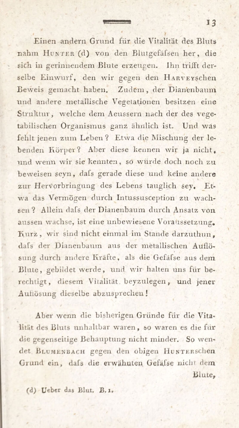 Einen andern Grund für die Vitalität des Bluts nahm Hunter (d) von den Blutgefafsen her, die sich in gerinnendem Blute erzeugen. Ihn trifft der¬ selbe Einwurf, den wir gegen den HARVEYSchen Beweis gemacht haben. Zudem , der Dianenbaum und andere metallische Vegetationen besitzen eine Struktur, welche dem Aeussern nach der des vege¬ tabilischen Organismus ganz ähnlich ist. Und was fehlt jenen zum Leben ? Etwa die Mischung der le¬ benden Körper? Aber diese kennen wir ja nicht, und wenn wir sie kennten, so würde doch noch zu beweisen seyn, dafs gerade diese und keine andere zur Hervorbringung des Lebens tauglich sey. Et¬ wa das Vermögen durch Intussusception zu wach¬ sen? Allein dafs der Dianenbaum durch Ansatz von aussen wachse, ist eine unbewiesene Voraussetzung» Kurz, wir sind nicht einmal im Stande darzuthun, dafs der Dianenbaum aus der metallischen Auflö- » *' sung durch andere Kräfte, als die Gefäfse aus dem Blute, gebildet werde, und wir halten uns für be¬ rechtigt, diesem Vitalität beyzulegen, und jener Auflösung dieselbe abzusprecheu! Aber wenn die bisherigen Gründe für die Vita¬ lität des Bluts unhaltbar waren, so waren es die für die gegenseitige Behauptung nicht minder. So wem det Blumenbach gegen den obigen HuNTERseben Grund ein, dafs die erwähnten Gefäfse nicht dem Blute, (d) Ueber das Blut. B. l»