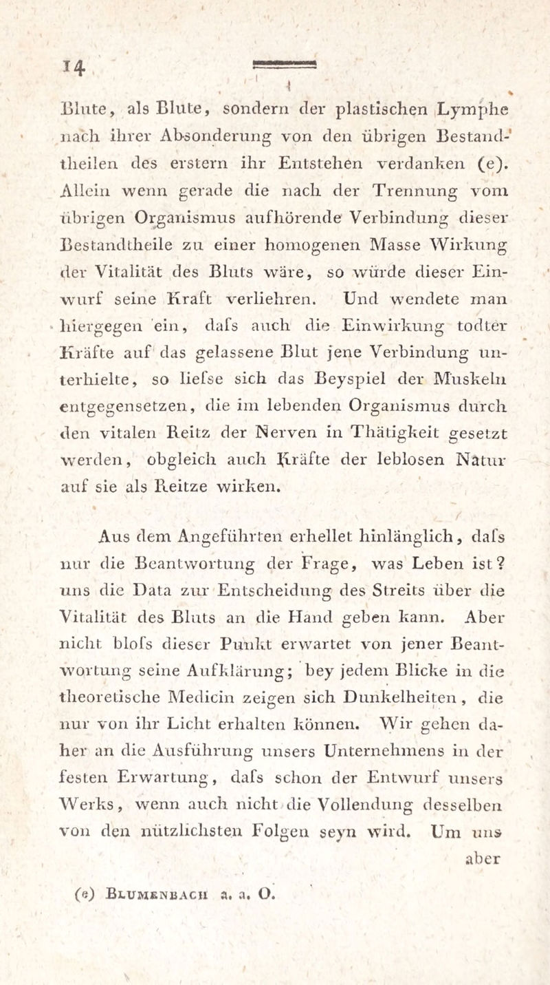 Blute, als Blute, sondern der plastischen Lymphe nach ihrer Absonderung von den übrigen Bestarul- theilen des erstem ihr Entstehen verdanken (e). Allein wenn gerade die nach der Trennung vom übrigen Organismus auf hörende Verbindung dieser Bestandteile zu einer homogenen Masse Wirkung der Vitalität des Bluts wäre, so würde dieser Ein- wurf seine Kraft verliehren. Und wendete man hiergegen ein, dafs auch die Einwirkung todter Kräfte auf das gelassene Blut jene Verbindung un¬ terhielte, so liefse sich das Beyspiel der Muskeln entgegensetzen, die im lebenden Organismus durch den vitalen Reitz der Nerven in Thätigkeit gesetzt werden, obgleich auch Kräfte der leblosen Natur auf sie als Reitze wirken. Aus dem Angeführten erhellet hinlänglich, dafs nur die Beantwortung der Frage, was Leben ist? uns die Data zur Entscheidung des Streits über die Vitalität des Bluts an die Hand geben kann. Aber nicht blofs dieser Punkt erwartet von jener Beant¬ wortung seine Aufklärung; bey jedem Blicke in die theoretische Medicin zeigen sich Dunkelheiten , die nur von ihr Licht erhalten können. Wir gehen da¬ her an die Ausführung unsers Unternehmens in der festen Erwartung, dafs schon der Entwurf unsers Werks, wenn auch nicht die Vollendung desselben von den nützlichsten Folgen seyn wird. Um uns aber (e) Blumenbacii a. a. O.