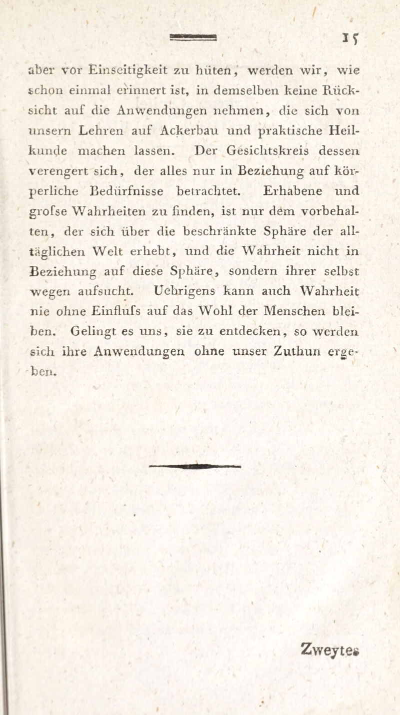=== I? I \ • I I * aber vor Einseitigkeit zu hüten, werden wir, wie schon einmal erinnert ist, in demselben keine Rück¬ sicht auf die Anwendungen nehmen, die sich von unsern Lehren auf Ackerbau und praktische Heil¬ kunde machen lassen. Der Gesichtskreis dessen verengert sich, der alles nur in Beziehung auf köiv perliche Bedürfnisse betrachtet. Erhabene und grofse Wahrheiten zu linden, ist nur dem Vorbehal¬ ten, der sich über die beschränkte Sphäre der all¬ täglichen Welt erhebt, und die Wahrheit nicht in Beziehung auf diese Sphäre, sondern ihrer selbst wegen aufsucht. Uebrigens kann auch Wahrheit nie ohne Einfiufs auf das Wohl der Menschen blei¬ ben. Gelingt es uns, sie zu entdecken, so werden sich ihre Anwendungen ohne unser Zuthun erge¬ ben. i Zweyte*