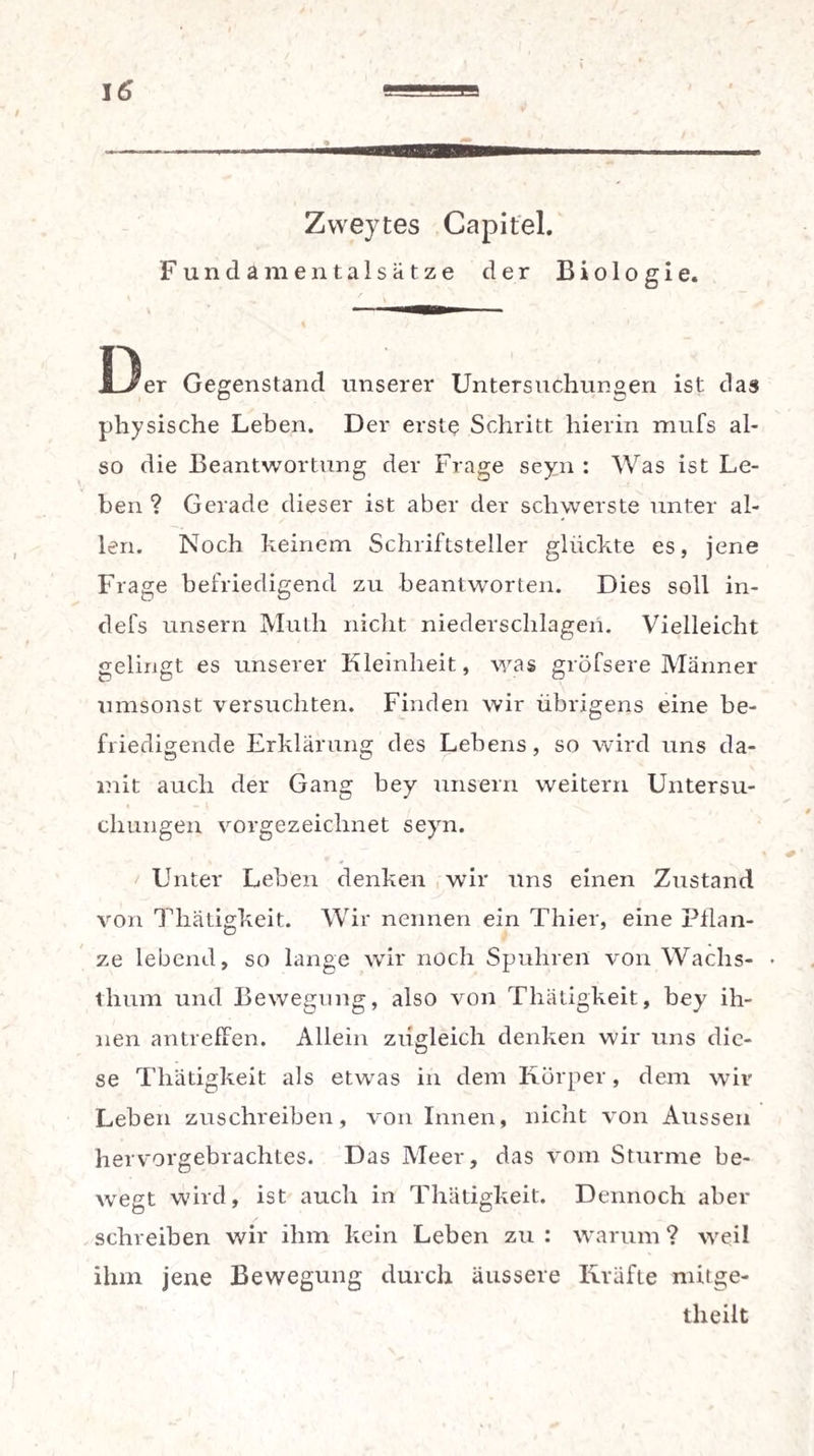 / Zweytes Capitel. Fundamentalsätze der Biologie. i3er Gegenstand unserer Untersuchungen ist das physische Leben. Der erste Schritt hierin mufs al¬ so die Beantwortung der Frage seyn : Was ist Le¬ hen ? Gerade dieser ist aber der schwerste unter al¬ len. Noch keinem Schriftsteller glückte es, jene Frage befriedigend zu beantworten. Dies soll in- defs unsern Muth nicht niederschlagen. Vielleicht gelingt es unserer Kleinheit, was gröfsere Männer umsonst versuchten. Finden wir übrigens eine be¬ friedigende Erklärung des Lebens, so wird uns da¬ mit auch der Gang bey unsern weitern Untersu¬ chungen vorgezeichnet seyn. Unter Leben denken wir uns einen Zustand von Tliätigkeit. Wir nennen ein Thier, eine Pflan¬ ze lebend, so lange wir noch Spuhren von Wachs- • thum und Bewegung, also von Tliätigkeit, bey ih¬ nen antreffen. Allein zugleich denken wir uns die¬ se Tliätigkeit als etwas in dem Körper, dem wir Leben zuschreiben, von Innen, nicht von Aussen hervorgebrachtes. Das Meer, das vom Sturme be¬ wegt wird, ist auch in Tliätigkeit. Dennoch aber schreiben wir ihm kein Leben zu : warum ? weil ihm jene Bewegung durch äussere Kräfte mitge- tlieilt r
