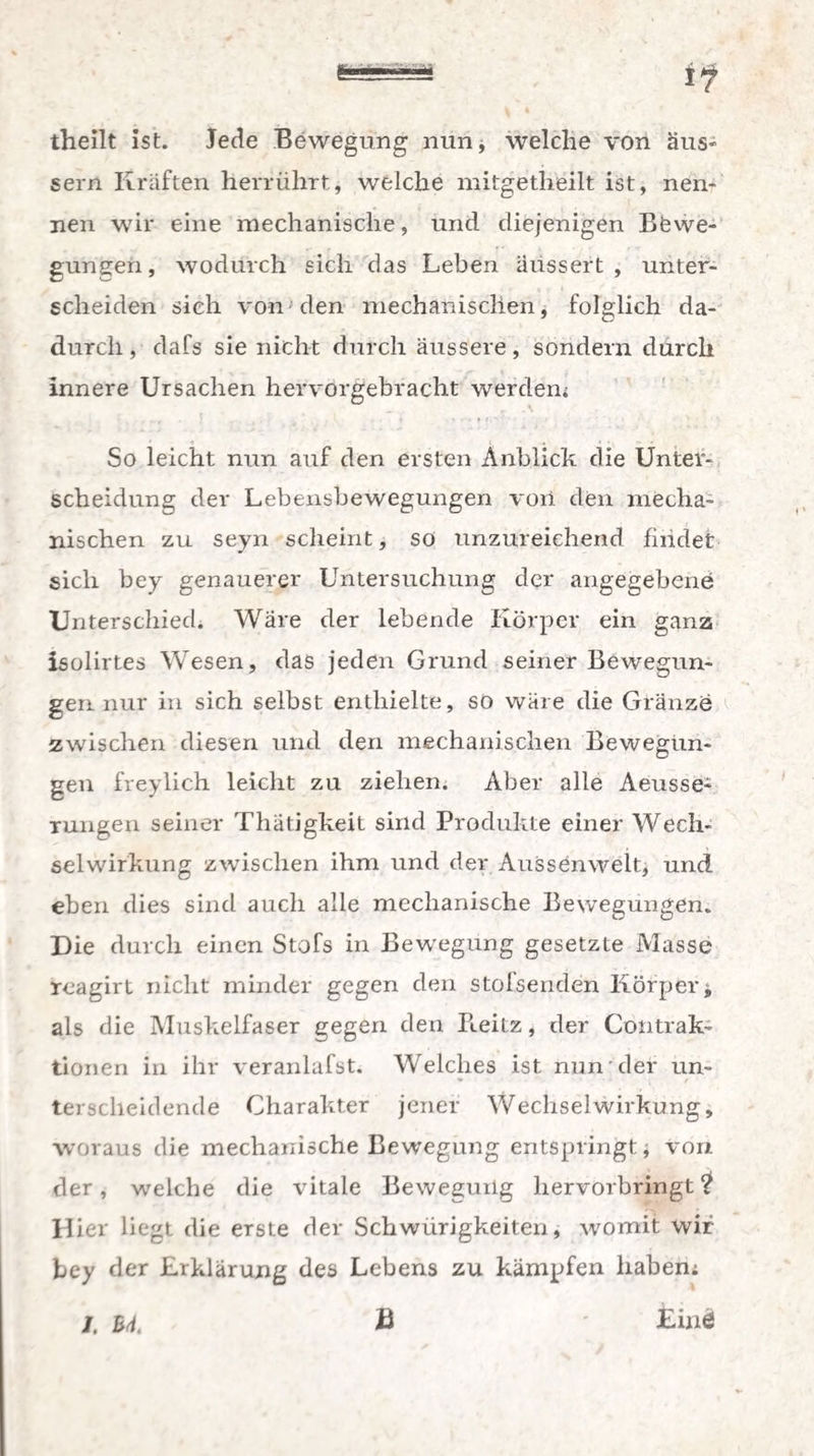 theilt ist. Jede Bewegung nun, welche von äus- sern Kräften herrührt, welche mitgetheilt ist, nen¬ nen wir eine mechanische, und diejenigen Bewe¬ gungen , wodurch sich das Leben aussert , unter- , » « ' * scheiden sieh von den mechanischen, folglich da¬ durch , dafs sie nicht durch äussere, sondern durch innere Ursachen hervorgebracht werden; So leicht nun auf den ersten Anblick die Unter¬ scheidung der Lebensbewegungen von den mecha¬ nischen zu seyn scheint, so unzureichend findet sich bey genauerer Untersuchung der angegebene Unterschied. Wäre der lebende Körper ein ganz isolirtes Wesen, das jeden Grund seiner Bewegun¬ gen nur in sich selbst enthielte, so wäre die Gränzö zwischen diesen und den mechanischen Bewegun¬ gen freylich leicht zu ziehen. Aber alle Aeusse-^ rungen seiner Thätigkeit sind Produkte einer Wech¬ selwirkung zwischen ihm und der Aussenwelt, und eben dies sind auch alle mechanische Bewegungen. Die durch einen Stofs in Bewegung gesetzte Masse reagirt nicht minder gegen den stofsenden Körpert als die Muskelfaser gegen den Ileitz, der Contrak- tionen in ihr veranlafst. Welches ist. nun der un¬ terscheidende Charakter jener Wechselwirkung, woraus die mechanische Bewegung entspringt, von der, welche die vitale Bewegung hervorbringt ? Hier liegt die erste der Schwürigkeiten, womit wir bey der Erklärung des Lebens zu kämpfen haben; B ' £inö /. B4.