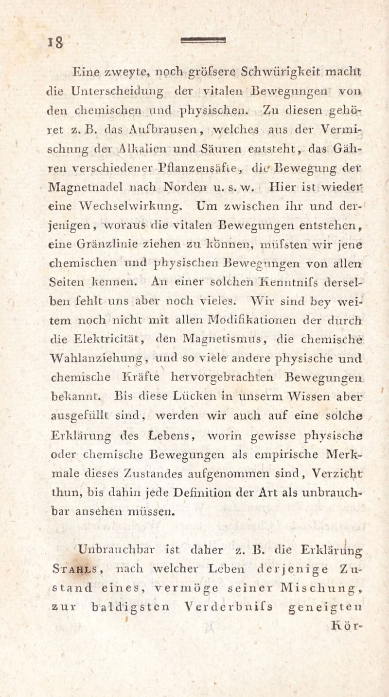 Eine zweyte, noch gröfsere Schwürigkeit macht die Unterscheidung der vitalen Bewegungen von den chemischen und physischen. Zu diesen gehö¬ ret z. B. das Aufbrausen, welches aus der Vermi¬ schung der Alkalien und Säuren entsteht, das Gäh- ren verschiedener Pflanzensäfle, die Bewegung der Magnetnadel nach Norden u. s. w. Hier ist wieder eine Wechselwirkung. Um zwischen ihr und der¬ jenigen, woraus die vitalen Bewegungen entstehen, eine Gränzlinie ziehen zu können, müfsten wir jene chemischen und physischen Bewegungen von allen Seiten kennen. An einer solchen Kenntnifs dersel¬ ben fehlt uns aber noch vieles. Wir sind bey wei¬ tem noch nicht mit allen Modifikationen der durch die Elektricität, den Magnetismus, die chemische Wahlanziehung, und so viele andere physische und chemische Kräfte liervorgebrachten Bewegungen bekannt. Bis diese Lücken in unserm Wissen aber ausgefüllt sind, werden wir auch auf eine solche Erklärung des Lebens, worin gewisse physische oder chemische Bewegungen als empirische Merk¬ male dieses Zustandes aufgenommen sind, Verzicht thun, bis dahin jede Definition der Art als unbrauch¬ bar ansehen müssen. Unbrauchbar ist daher z. B. die Erklärung Stahls, nach welcher Leben derjenige Zu¬ stand eines, vermöge seiner Mischung, zur baldigsten Verderbnifs geneigten liör-