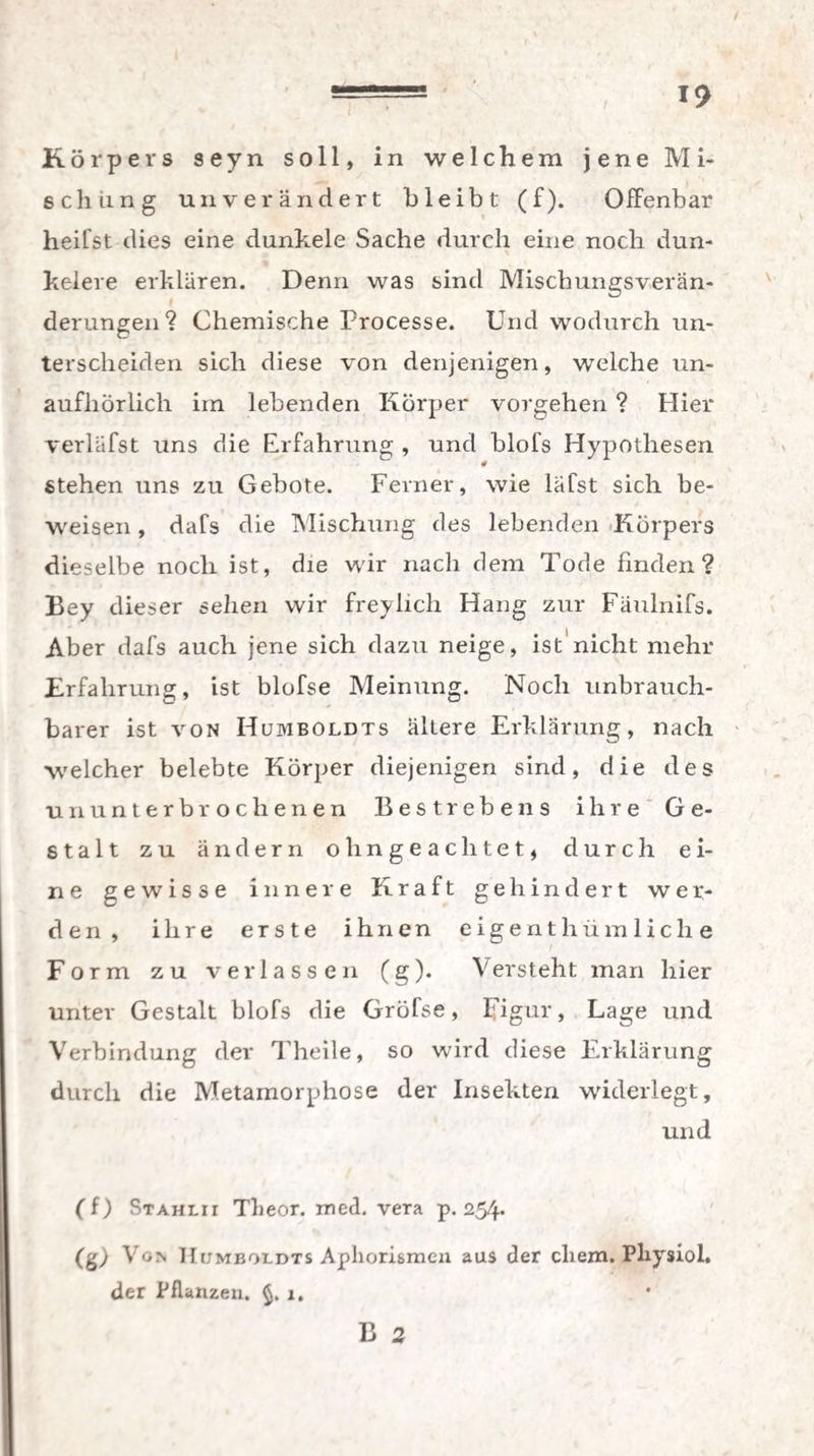 / “ 19 Körpers seyn soll, in welchem jene Mi¬ schung unverändert bleibt (f). Offenbar heifst dies eine dunkele Sache durch eine noch dun- kelere erklären. Denn was sind Mischungsverän¬ derungen? Chemische Processe. Und wodurch un¬ terscheiden sich diese von denjenigen, welche un¬ aufhörlich im lebenden Körper Vorgehen ? Hier verlafst uns die Erfahrung , und blofs Hypothesen * Stehen uns zu Gebote. Ferner, wie läfst sich be¬ weisen , dafs die Mischung des lebenden Körpers dieselbe noch ist, die wir nach dem Tode finden? Bey dieser sehen wir freylich Hang zur Fäulnifs. Aber dafs auch jene sich dazu neige, ist nicht mehr Erfahrung, ist blofse Meinung. Noch unbrauch¬ barer ist von Humboldts ältere Erklärung, nach welcher belebte Körper diejenigen sind, die des ununterbrochenen Bestrebens ihre Ge¬ stalt zu ändern ohngeachtet, durch ei¬ ne gewisse innere Kraft gehindert wer¬ den, ihre erste ihnen eigentümliche Form zu verlassen (g). Versteht man hier unter Gestalt blofs die Gröfse, Figur, Lage und Verbindung der Theile, so wird diese Erklärung durch die Metamorphose der Insekten widerlegt, und (f) Stahlii Tlieor. med. vera p. 254* (&) Von Humboldts Aphorismen aus der ehern. Plxysiol. der Pflanzen. j,