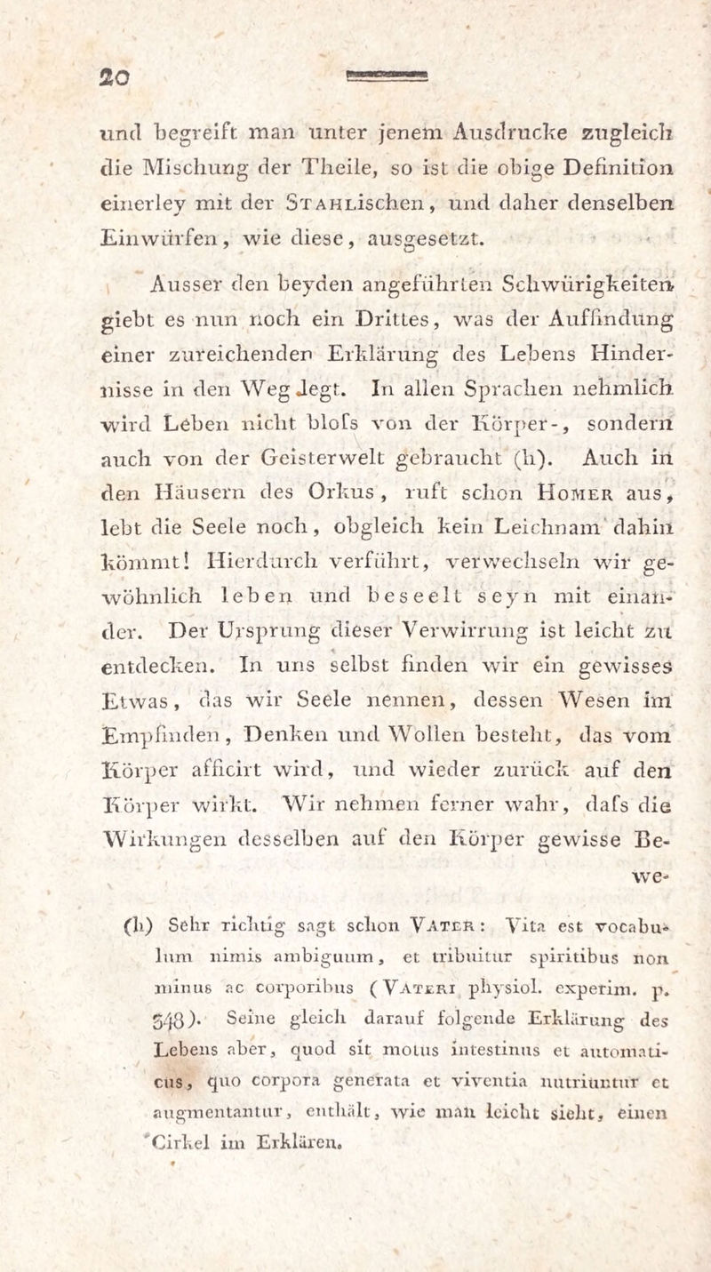 und begreift man unter jenem Ausdrucke zugleich die Mischung der Theile, so ist die obige Definition einerley mit der SxAHLischen, und daher denselben Einwürfen, wie diese, ausgesetzt. Ausser den beyden angeführten Schwürigkeiten giebt es nun noch ein Drittes, was der Auffindung einer zureichenden Erklärung des Lebens Hinder¬ nisse in den WegJegt. In allen Sprachen nehmlich. wird Leben nicht bloCs von der Körper-, sondern auch von der Geisterwelt gebraucht (h). Auch in den Häusern des Orkus, ruft schon Homer aus, lebt die Seele noch, obgleich kein Leichnam dahin kömmt! Hierdurch verführt, verwechseln wir ge¬ wöhnlich leben und beseelt seyn mit einan¬ der. Der Ursprung dieser Verwirrung ist leicht zu entdecken. In uns selbst finden wir ein gewisses Etwas, das wir Seele nennen, dessen Wesen im Empfinden, Denken und Wollen besteht, das vom Körper afficirt wird, und wieder zurück auf den Körper wirkt. Wir nehmen ferner wahr, dafs die Wirkungen desselben auf den Körper gewisse Be- we- (li) Sehr richtig sagt schon Vater : Vita est vocnbu- lum nimis ambiguum, et tribuitur spiritibus non * minus ac corporibus (Vateri physiol. experim. p. 543). Seine gleich darauf folgende Erklärung des Lebens aber, quod sit motus intestinus et automati- cus, quo Corpora generata et vivcntia nutriuntnr et augmentantur, enthält, wie malt leicht sieht, einen Cickel im Erklären.