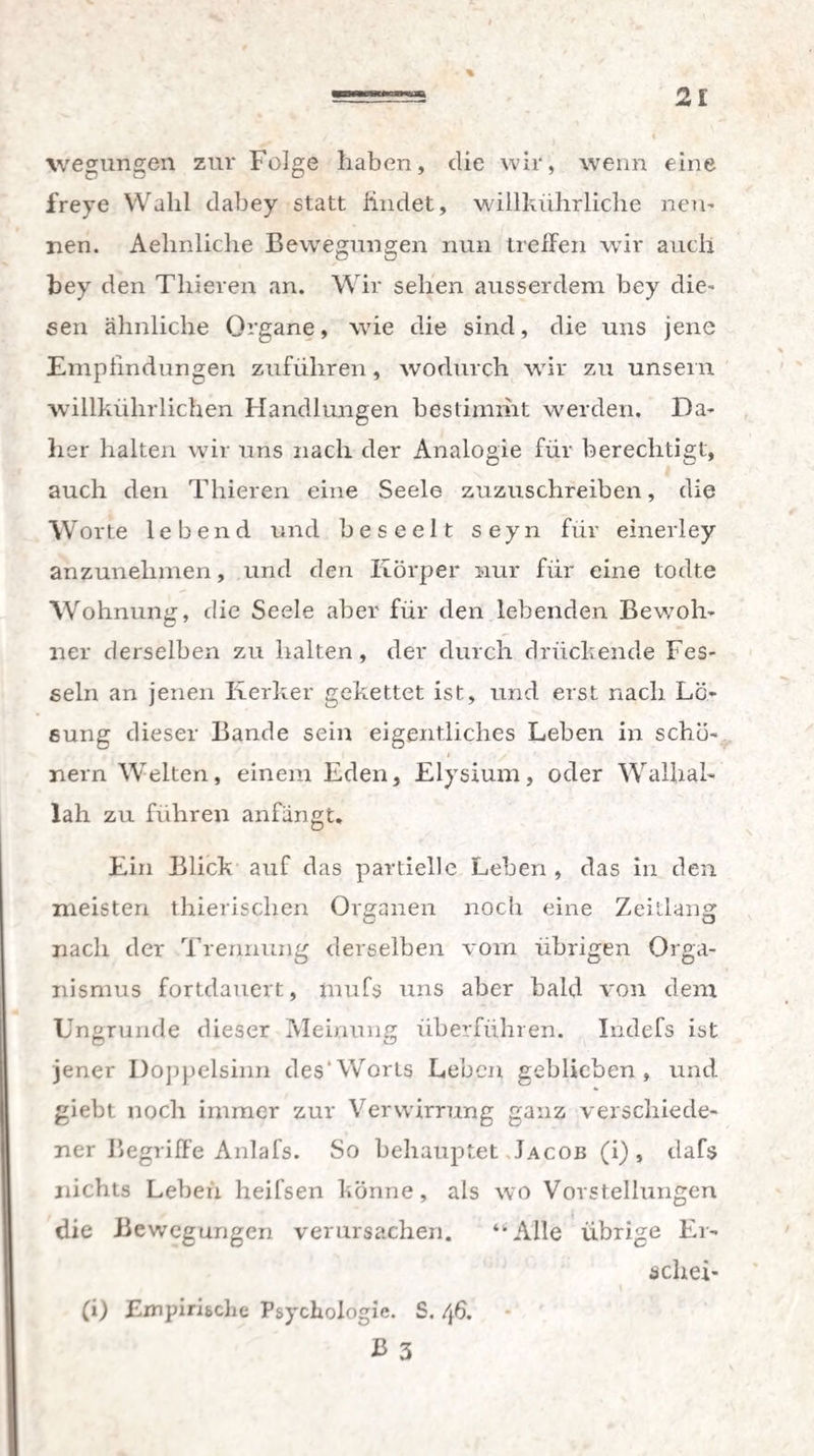 wegungen zur Folge haben, die wir, wenn eine freye Wahl dabey statt iindet, willkiihrliche nen¬ nen. Aehnliche Bewegungen nun treffen wir auch bey den Thieren an. Wir sehen ausserdem bey die¬ sen ähnliche Organe, wie die sind, die uns jene Empfindungen zuführen, wodurch wir zu unsern willkührlichen Handlungen bestimmt werden. Da¬ her halten wir uns nach der Analogie für berechtigt, auch den Thieren eine Seele zuzuschreiben, die Worte lebend und beseelt seyn für einerley anzunehmen, und den Körper nur für eine todte Wohnung, die Seele aber für den lebenden Bewoh¬ ner derselben zu halten, der durch drückende Fes¬ seln an jenen Kerker gekettet ist, und erst nach Lö¬ sung dieser Bande sein eigentliches Leben in schö- J y' ’• nern Welten, einem Eden, Elysium, oder Wallial- Iah zu fuhren anfängt. Ein Blick auf das partielle Leben , das in den meisten thierischen Organen noch eine Zeitlang G/ ü nach der Trennung derselben vom übrigen Orga¬ nismus fortdauert, mufs uns aber bald von dem Ungrunde dieser Meinung überführen. Iiidefs ist jener Doppelsinn des1 Worts Leben geblieben, und giebl noch immer zur Verwirrung ganz verschiede¬ ner Begriffe Anlafs. So behauptet Jacob (i), dafs nichts Leben heifsen könne, als wo Vorstellungen die Bewegungen verursachen. “Alle übrige Er- schei- (i) Empirische Psychologie. S. 46. B 3
