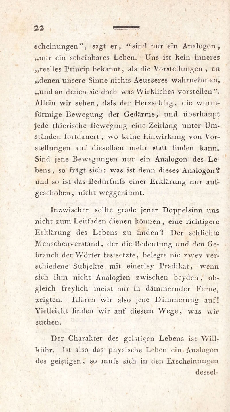 I 22 tt—■HB echeinungen”, sagt er, “sind nur ein Analogon, „nur ein scheinbares Leben. Uns ist kein inneres „reelles Princip bekannt, als die Vorstellungen , an „denen unsere Sinne nichts Aeusseres wahrnehmen, „und an denen sie doch was Wirkliches vorstellen”. Allein wir sehen, dal's der Herzschlag, die wurm¬ förmige Bewegung der Gedärme, und überhaupt jede thierisclie Bewegung eine Zeitlang unter Um¬ ständen fortdauert, wo keine Einwirkung von Vor¬ stellungen auf dieselben mehr statt linden kann. Sind jene Bewegungen nur ein Analogon des Le¬ bens, so fragt sich: was ist denn dieses Analogon? und so ist das Bedürfnifs einer Erklärung nur auf« geschoben, nicht weggeräumt. Inzwischen sollte grade jener Doppelsinn uns nicht zum Leitfaden dienen können, eine richtigere Erklärung des Lebens zu finden ? Der schlichte Menschenverstand, der die Bedeutung und den Ge¬ brauch der Wörter festsetzte, belegte nie zwey ver¬ schiedene Subjekte mit einerley Prädikat, wenn sich ihm nicht Analogien zwischen beyden, ob¬ gleich freylich meist nur in dämmernder Ferne, y $ zeigten. Klären wir also jene Dämmerung auf! Vielleicht finden wir auf diesem Wege, was wir suchen. f , , • * Der Charakter des geistigen Lebens ist Will- külir. Ist also das physische Leben ein Analogon des geistigen, so mufs sich in den Erscheinungen dessel-