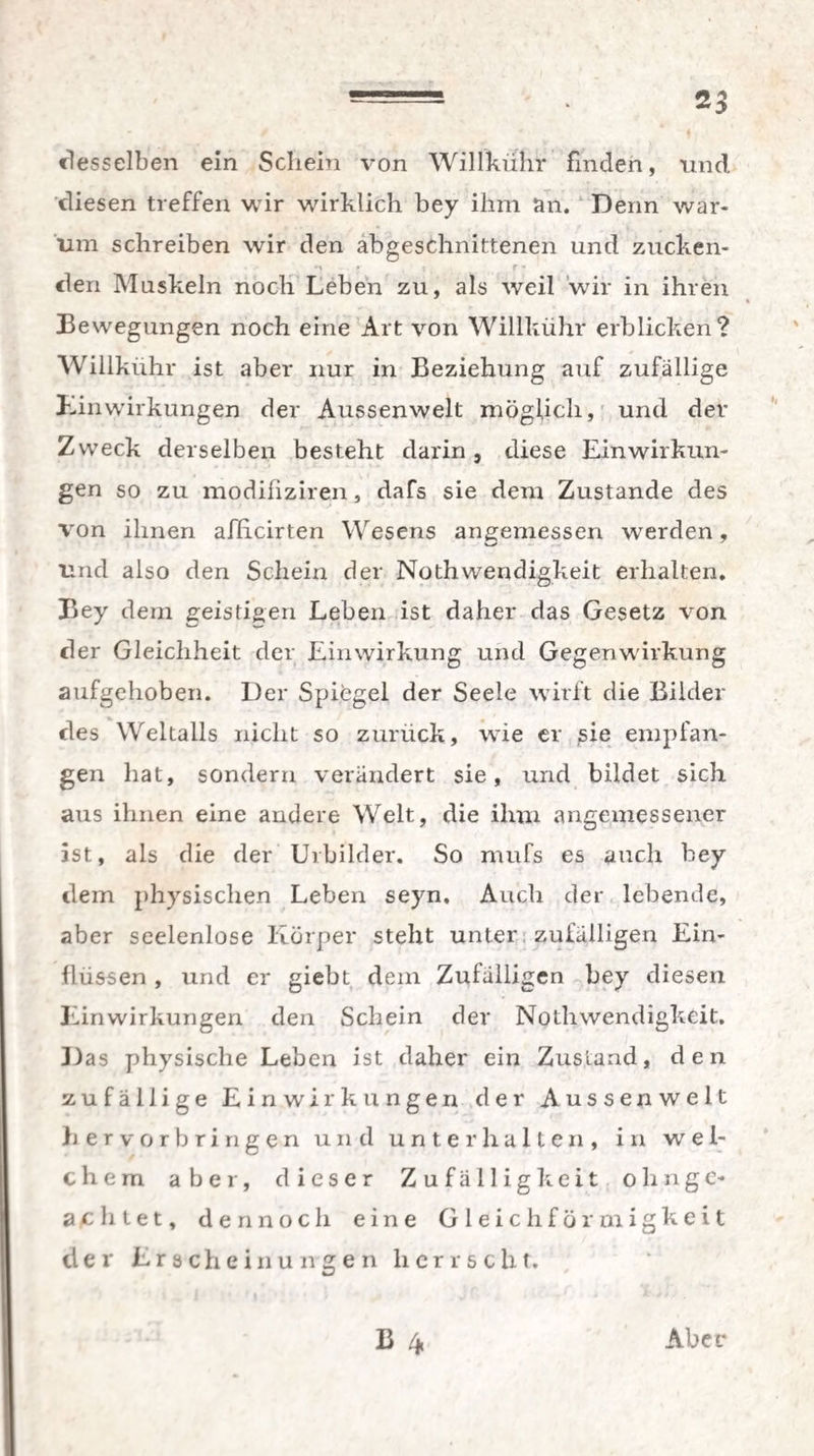 desselben ein Schein von Willkühr finden, und. diesen treffen wir wirklich bey ihm an. Denn war¬ um schreiben wir den abgeschnittenen und zucken- M » * f ■» - den Muskeln noch Leben zu, als weil wir in ihren Bewegungen noch eine Art von Willkühr erblicken? Willkühr ist aber nur in Beziehung auf zufällige Einwirkungen der Aussenwelt möglich, und der Zweck derselben besteht darin , diese Einwirkun¬ gen so zu modißziren, dafs sie dem Zustande des von ihnen afiicirten Wesens angemessen werden, und also den Schein der Noth wendigkeit erhalten. Bey dem geistigen Leben ist daher das Gesetz von der Gleichheit der Einwirkung und Gegenwirkung aufgehoben. Der Spiegel der Seele wirft die Bilder des Weltalls nicht so zurück, wie er sie empfan¬ gen hat, sondern verändert sie, und bildet sich aus ihnen eine andere Welt, die ihm angemessener ist, als die der Urbilder. So mufs es auch bey dem physischen Leben seyn. Auch der lebende, aber seelenlose Körper steht unter zufälligen Ein¬ flüssen , und er giebt dem Zufälligen bey diesen Einwirkungen den Schein der Nothwendigkeit. Das physische Leben ist daher ein Zustand, den zufällige Einwirkungen der Aussenwelt hervorbringen und unterhalten, in wei¬ chem aber, dieser Zufälligkeit olingc« achtet, dennoch eine Gleichförmigkeit der Erscheinungen herrscht.