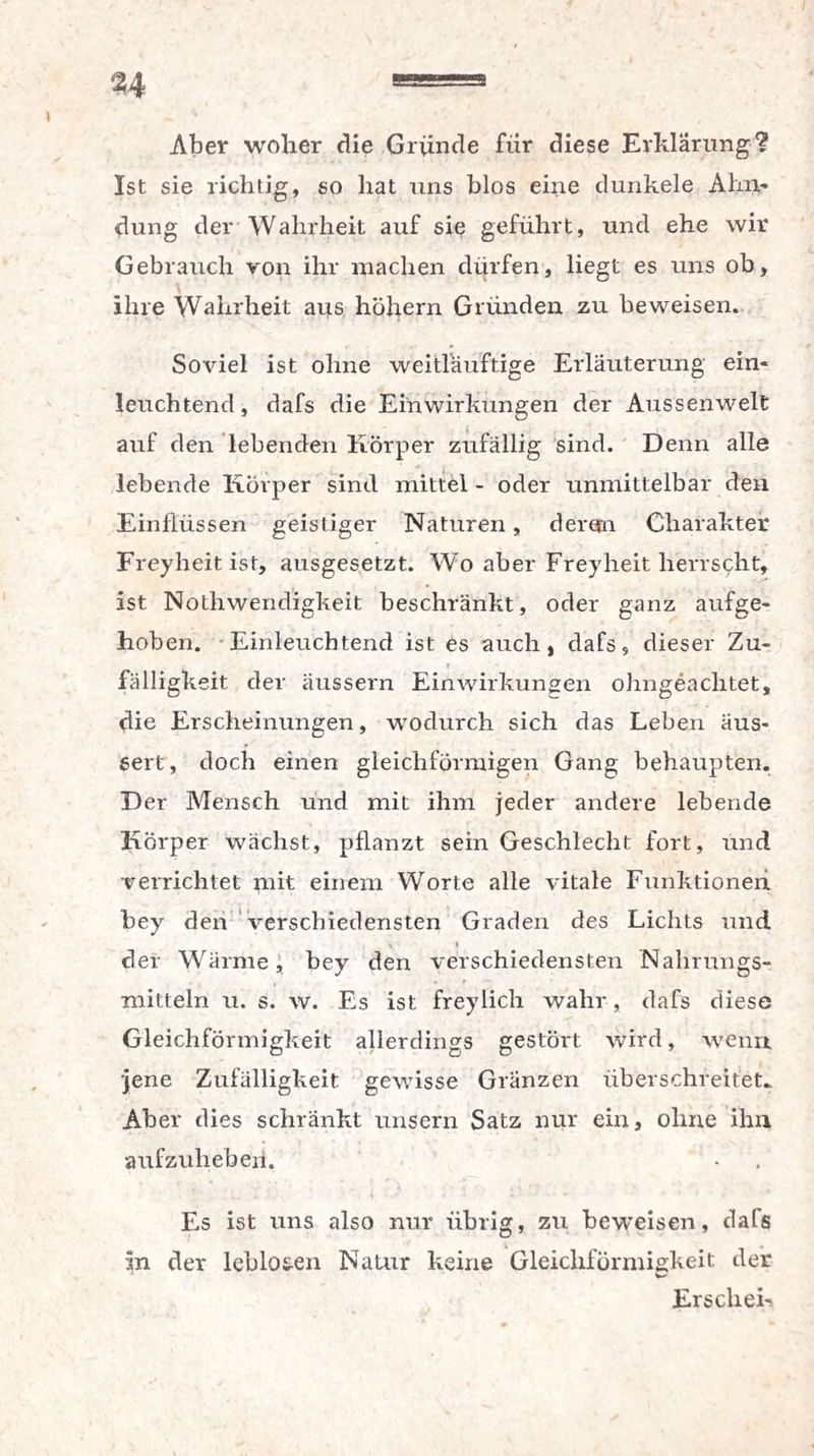 Aber woher die Gründe für diese Erklärung? Ist sie richtig, so hat uns blos eine dunkele Ahn¬ dung der Wahrheit auf sie geführt, und ehe wir Gebrauch von ihr machen dürfen, liegt es uns ob, ihre Wahrheit aus hohem Gründen zu beweisen. Soviel ist ohne weitläuftige Erläuterung ein¬ leuchtend , dafs die Einwirkungen der Aussenwelt auf den lebenden Körper zufällig sind. Denn alle lebende Körper sind mittel - oder unmittelbar den Einflüssen geistiger Naturen, deren Charakter Freyheit ist, ausgesetzt. Wo aber Freyheit herrscht, ist Nothwendigkeit beschränkt, oder ganz aufge¬ hoben. Einleuchtend ist es auch, dafs, dieser Zu- fälligkeit der äussern Einwirkungen ohngeachtet, die Erscheinungen, wodurch sich das Leben äus- sert, doch einen gleichförmigen Gang behaupten. Der Mensch und mit ihm jeder andere lebende Körper wächst, pflanzt sein Geschlecht fort, und verrichtet mit einem Worte alle vitale Funktionen bey den verschiedensten Graden des Lichts und ■ % * der Wärme, bey den verschiedensten Nahrungs¬ mitteln u. s. w. Es ist freylich wahr, dafs diese Gleichförmigkeit allerdings gestört wird, wenn, jene Zufälligkeit gewisse Gränzen überschreitet.. Aber dies schränkt unsern Satz nur ein, ohne ihn aufzuhebeii. Es ist uns also nur übrig, zu beweisen, dafs in der leblosen Natur keine Gleichförmigkeit der Erschei-