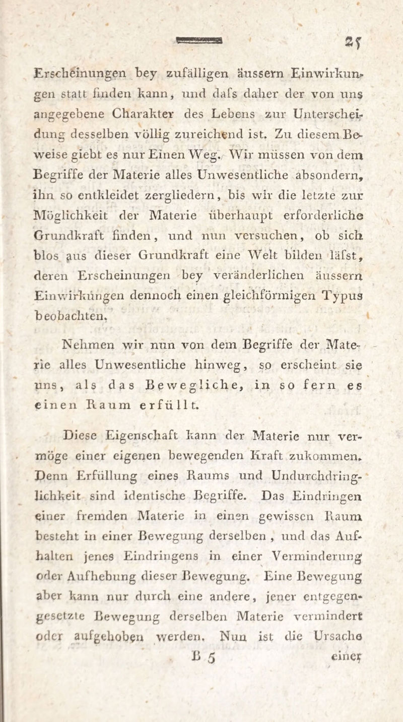 Erscheinungen bey zufälligen äussern Einwirkun¬ gen statt finden kann, und dafs daher der von uns angegebene Charakter des Lebens zur Unterschei¬ dung desselben völlig zureichend ist. Zu diesem Be¬ weise giebt es nur Einen Weg. Wir müssen von dem Begriffe der Materie alles Unwesentliche absondern, ihn so entkleidet zergliedern, bis wir die letzte zur Möglichkeit der Materie überhaupt erforderliche Grundkraft finden, und nun versuchen, ob sich blos aus dieser Grundkraft eine Welt bilden läfst, deren Erscheinungen bey veränderlichen äussern Einwirkungen dennoch einen gleichförmigen Typus beobachten. Nehmen wir nun von dem Begriffe der Mate¬ rie alles Unwesentliche hinweg, so erscheint sie uns, als das Bewegliche, in so fern es einen Baum erfüllt. Diese Eigenschaft kann der Materie nur ver¬ möge einer eigenen bewegenden Kraft zukommen. Denn Erfüllung eines Raums und Undurchdring¬ lichkeit sind identische Begriffe. Das Eindringen einer fremden Materie in einen gewissen Raum besteht in einer Bewegung derselben , und das Auf¬ halten jenes Eindringens in einer Verminderung N 1 ' oder Aufhebung dieser Bewegung. Eine Bewegung aber kann nur durch eine andere, jener entgegen¬ gesetzte Bewegung derselben Materie vermindert oder aufgehoben werden. Nun ist die Ursache B 5 eineif