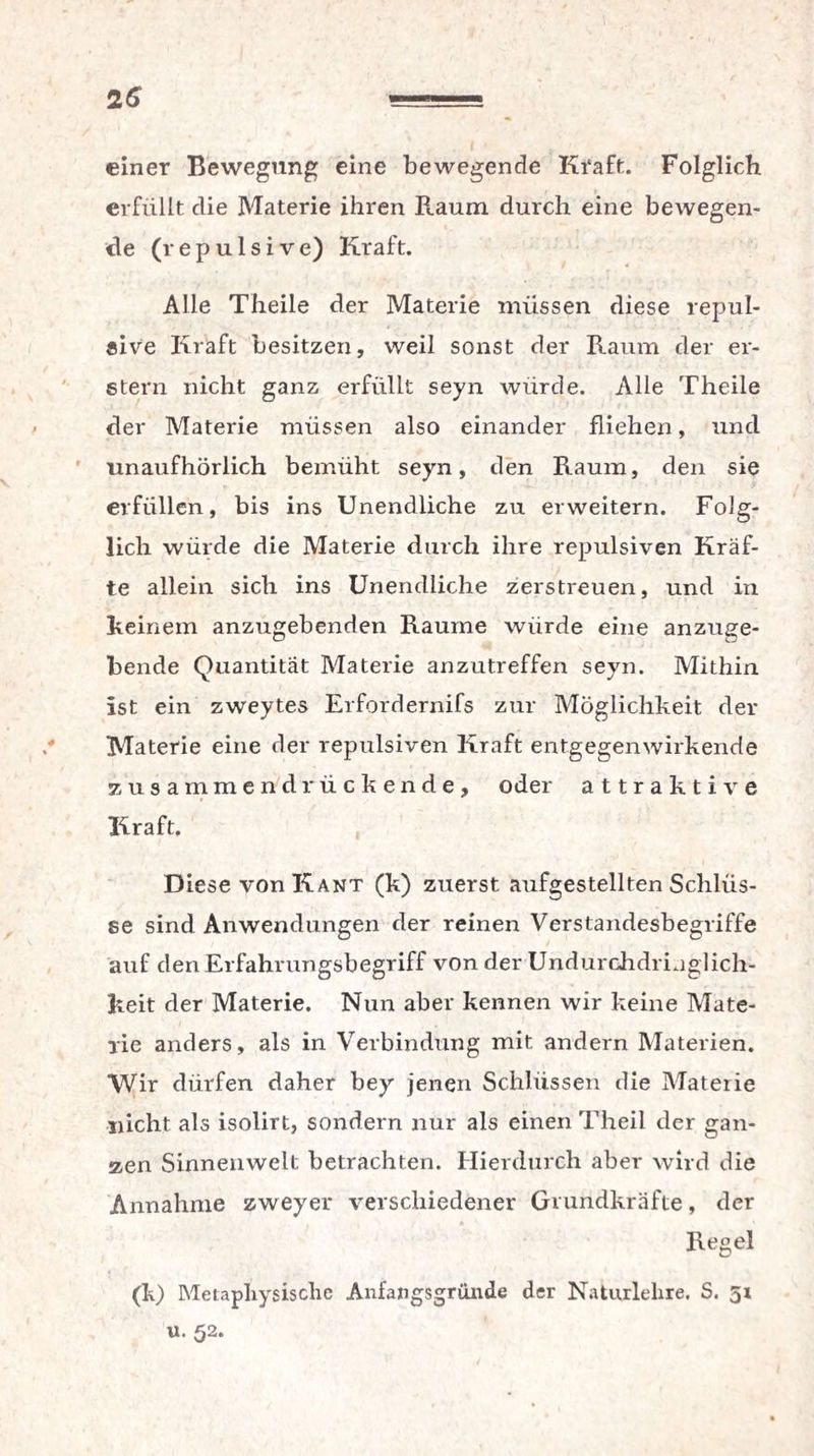 einer Bewegung eine bewegende Kraft. Folglich erfüllt die Materie ihren Raum durch eine bewegen¬ de (repulsive) Kraft. Alle Theile der Materie müssen diese repul- «ive Kraft besitzen, weil sonst der Raum der er¬ stem nicht ganz erfüllt seyn würde. Alle Theile der Materie müssen also einander fliehen, und unaufhörlich bemüht seyn, den Raum, den sie erfüllen, bis ins Unendliche zu erweitern. Folg¬ lich würde die Materie durch ihre repulsiven Kräf¬ te allein sich ins Unendliche zerstreuen, und in Reinem anzugebenden Raume würde eine anzuge¬ bende Quantität Materie anzutreffen seyn. Mithin ist ein zweytes Erfordernifs zur Möglichkeit der Materie eine der repulsiven Kraft entgegenwirkende zusammendrückende, oder attraktive Kraft. Diese von Kant (k) zuerst aufgestellten Schlüs¬ se sind Anwendungen der reinen Verstandesbegriffe auf den Erfahrungsbegriff von der Undurchdringlich¬ keit der Materie. Nun aber kennen wir keine Mate¬ rie anders, als in Verbindung mit andern Materien. Wir dürfen daher bey jenen Schlüssen die Materie nicht als isolirt, sondern nur als einen Theil der gan¬ zen Sinnenwelt betrachten. Hierdurch aber wird die Annahme zweyer verschiedener Grundkräfte, der Regel (k) Metaphysische Anfangsgründe der Naturlehre. S. 51 u. 52.