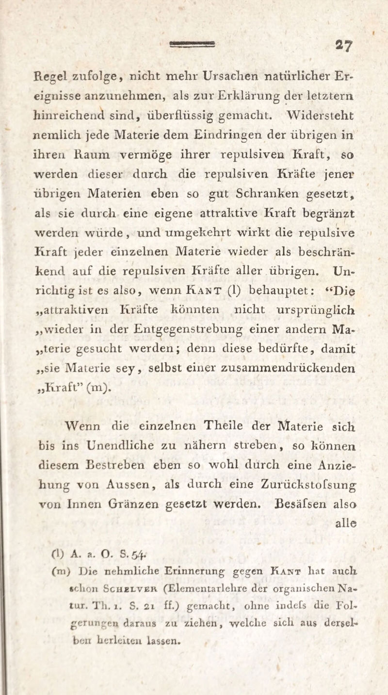 Regel zufolge, nicht mehr Ursachen natürlicher Er¬ eignisse anzunehmen, als zur Erklärung der letztem hinreichend sind, überflüssig gemacht. Widersteht nemlich jede Materie dem Eindringen der übrigen in ihren Raum vermöge ihrer repulsiven Kraft, so werden dieser durch die repulsiven Kräfte jener übrigen Materien eben so gut Schranken gesetzt, als sie durch eine eigene attraktive Kraft begranzt werden würde , und umgekehrt wirkt die repulsive Kraft jeder einzelnen Materie wieder als beschrän¬ kend auf die repulsiven Kräfte aller übrigen. Un¬ richtig ist es also, wenn Kant (1) behauptet: ‘‘Die „attraktiven Kräfte könnten nicht ursprünglich „wieder in der Entgegenstrebung einer andern Ma¬ terie gesucht werden; denn diese bedürfte, damit „sie Materie sey, selbst einer zusammendrückenden „Kraft” (m). Wenn die einzelnen Theile der Materie sich bis ins Unendliche zu nähern streben, so können diesem Bestreben eben so wohl durch eine Anzie¬ hung von Aussen, als durch eine Zurückstofsung von Innen Gränzen gesetzt werden. Besäfsen also alle * fl) A. a. O. S. 54. (m) Die nehmliche Erinnerung gegen Kant liat auch schon Schelveh (Elementarlehre der organischen Na¬ tur. Th. 1. S. 21 ff.) gemacht, ohne indefs die Fol¬ gerungen daraus zu ziehen, welche sich aus dersel¬ ben berleiten lassen.