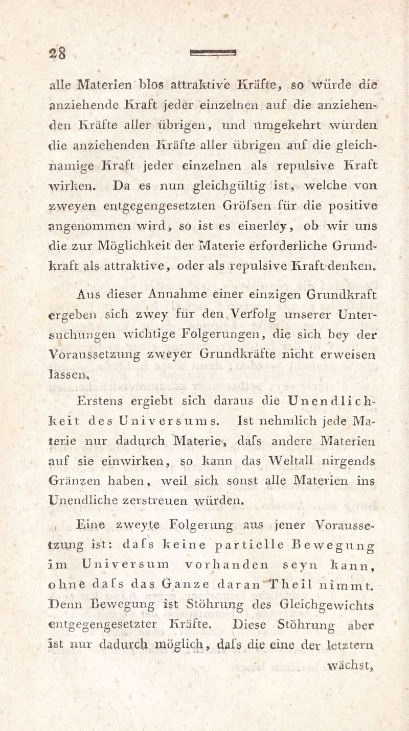 alle Materien blos attraktive Kräfte, so würde die anziehende Kraft jeder einzelnen auf die anziehen¬ den Kräfte aller übrigen, und Umgekehrt würden die anziehenden Kräfte aller übrigen auf die gleich¬ namige Kraft jeder einzelnen als repulsive Kraft wirken. Da es nun gleichgültig ist, welche von zweyen entgegengesetzten Gröfsen für die positive angenommen wird, so ist es einerley, ob wir uns die zur Möglichkeit der Materie erforderliche Grund¬ kraft als attraktive, oder als repulsive Kraft denken. Aus dieser Annahme einer einzigen Grundkraft ergeben sich zwey für den. Verfolg unserer Unter¬ suchungen wichtige Folgerungen, die sich bey der Voraussetzung zweyer Grundkräfte nicht erweisen lassen. Erstens ergiebt sich daraus die Unendlich¬ keit des Universums. Ist nehmlich jede Ma¬ terie nur dadurch Materie, dafs andere Materien auf sie einwirken, so kann das Weltall nirgends Gränzen haben, weil sich sonst alle Materien ins Unendliche zerstreuen würden. Eine zweyte Folgerung aus jener Vorausse¬ tzung ist: dafs keine partielle Bewegung im Universum vorhanden seyn kann, ohne da 1 s das Ganze daran Tlieil nimmt. Denn Bewegung ist Stöhrung des Gleichgewichts entgegengesetzter Kräfte. Diese Stöhrung aber ist nur dadurch möglich, dal’s die eine dev letztem wächst.