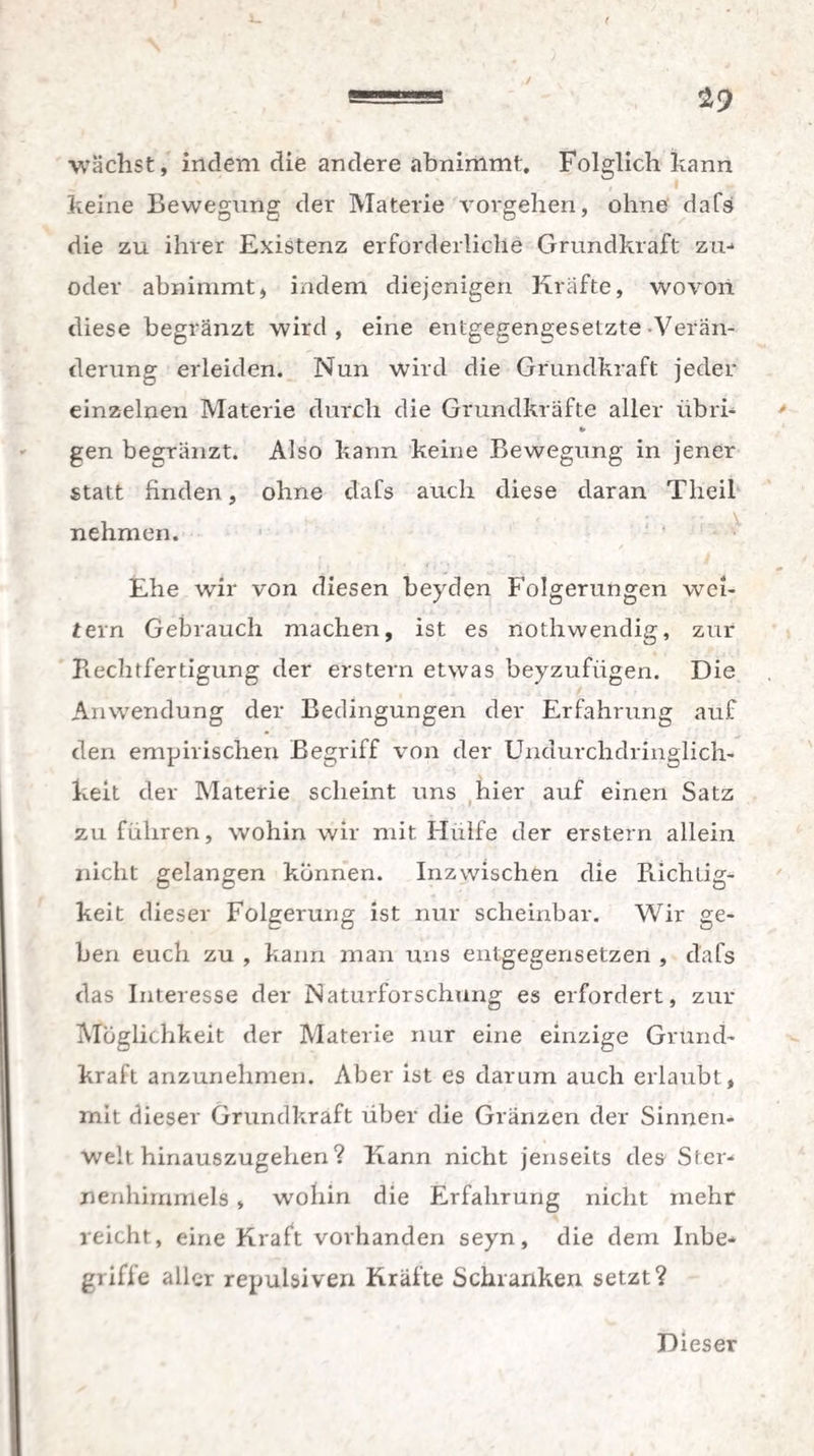 / 29 t wächst, indem die andere abnimmt. Folglich kann keine Bewegung der Materie Vorgehen, ohne dafs die zu ihrer Existenz erforderliche Grundkraft zu- oder abnimmt, indem diejenigen Kräfte, wovon diese begränzt wird , eine entgegengesetzte Verän¬ derung erleiden. Nun wird die Grundkraft jeder einzelnen Materie durch die Grundkräfte aller übri- gen begränzt. Also kann keine Bewegung in jener statt finden, ohne dafs auch diese daran Tlieil nehmen. / Ehe wir von diesen beyden Folgerungen wei¬ tern Gebrauch machen, ist es nothwendig, zur Beeiltfertigung der erstem etwas beyzufiigen. Die Anwendung der Bedingungen der Erfahrung auf den empirischen Begriff von der Undurchdringlich¬ keit der Materie scheint uns hier auf einen Satz zu führen, wohin wir mit Hülfe der erstem allein nicht gelangen können. Inzwischen die Richtig¬ keit dieser Folgerung ist nur scheinbar. Wir ge¬ ben euch zu , kann man uns entgegensetzen , dafs das Interesse der Naturforschung es erfordert, zur Möglichkeit der Materie nur eine einzige Grund¬ kraft anzunehmen. Aber ist es darum auch erlaubt, mit dieser Grundkraft über die Gränzen der Sinnen¬ welt hinauszugehen ? Kann nicht jenseits des Ster¬ nenhimmels » wohin die Erfahrung nicht mehr reicht, eine Kraft vorhanden seyn, die dem Inbe¬ griffe aller repulsiven Kräfte Schranken setzt? Dieser