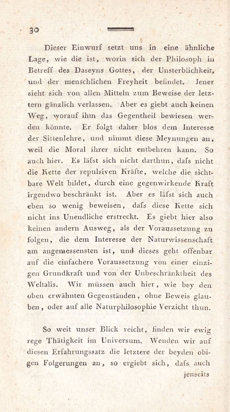 3° Dieser Einwurf setzt uns in eine ähnliche Lage, wie die ist, worin sich der Philosoph in Betreff des Daseyns Gottes, der Unsterblichkeit, und der menschlichen Freyheit befindet. Jener sieht sich von allen Mitteln zum Beweise der letz¬ tem gänzlich verlassen. Aber es giebt auch keinen Weg, worauf ihm das Gegentheil bewiesen wer¬ den könnte. Er folgt daher blos dem Interesse der Sittenlehre, und nimmt diese Meynungen an, weil die Moral ihrer nicht entbehren kann. So auch hier. Es läfst sich nicht dartlmn, dafs nicht die Kette der repulsiven Kräfte, welche die sicht¬ bare Welt bildet, durch eine gegenwirkende Kraft irgendwo beschränkt ist. Aber es läfst sich auch eben so wenig beweisen, dafs diese Kette sich nicht ins Unendliche erstreckt. Es giebt hier also keinen andern Ausweg, als der Voraussetzung zu folgen, die dem Interesse der Naturwissenschaft am angemessensten ist, und dieses geht offenbar auf die einfachere Voraussetzung von einer einzi¬ gen Grundkraft und von der Unbeschränktheit des Weltalls. Wir müssen auch hier, wie bey den oben erwähnten Gegenständen , ohne Beweis glau¬ ben , oder auf alle Naturphilosophie Verzicht tliun. So weit unser Blick reicht, finden wir ewi^ rege Thätigkeit im Universum. Wenden wir auf diesen Erfahrungssatz die letztere der bey den obi¬ gen Folgerungen an, so ergiebt sich, dafs auch jenseits