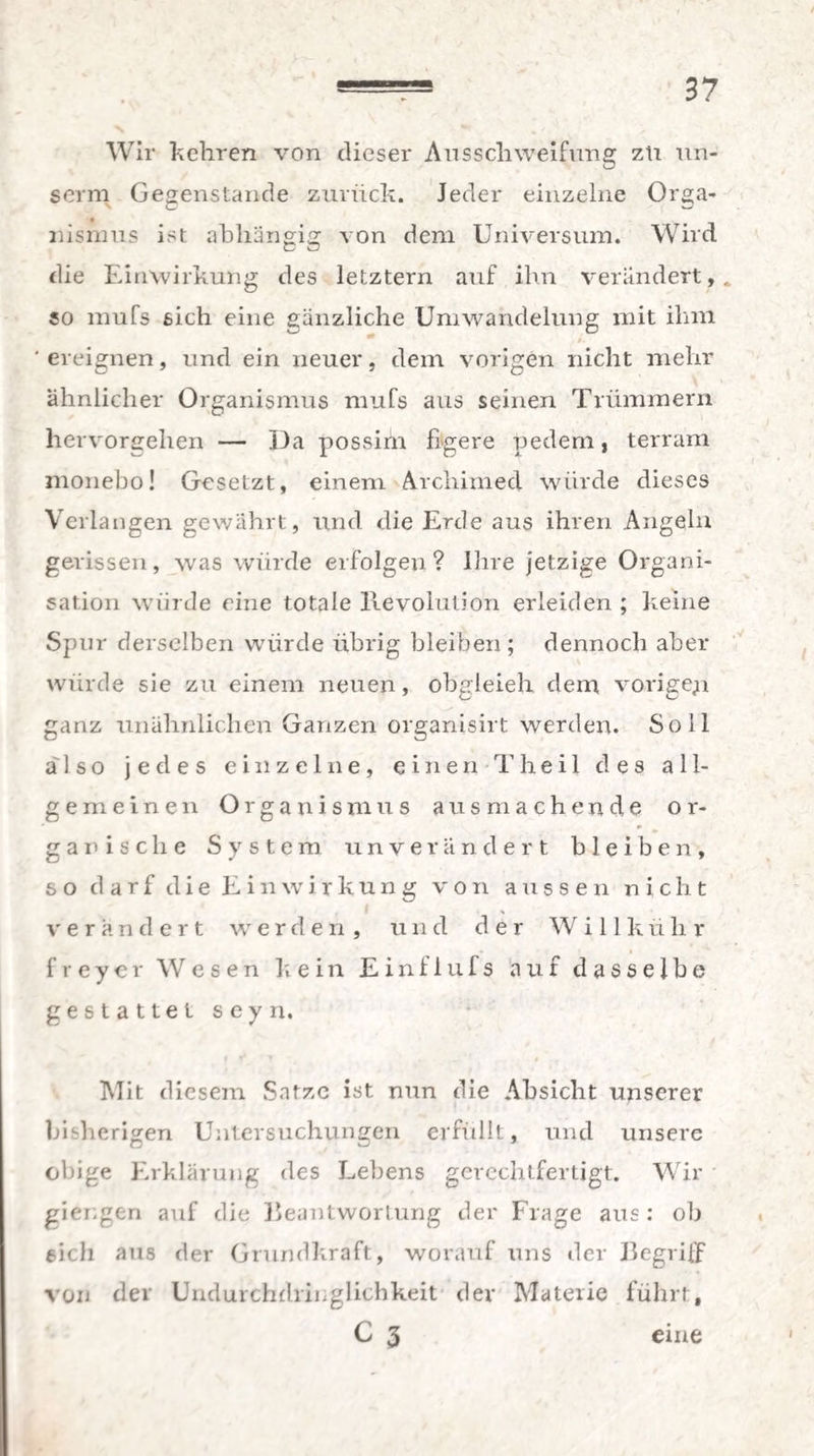 Wir kehren von dieser Ansschweifung zu un¬ seren Gegenstände zurück. Jeder einzelne Orga¬ nismus ist abhängig von dem Universum. Wird die Einwirkung des letztem auf ihn verändert,, so mufs 6ich eine gänzliche Umwandelung mit ihm ‘ereignen, und ein neuer, dem vorigen nicht mehr ähnlicher Organismus mufs aus seinen Trümmern hervorgehen — Da possim figere pedem, terram monebo! Gesetzt, einem Archimed würde dieses Verlangen gewährt, und die Erde aus ihren Angeln gerissen, was würde erfolgen? Ihre jetzige Organi¬ sation würde eine totale Revolution erleiden ; keine Spur derselben würde übrig bleiben; dennoch aber würde sie zu einem neuen, obgleieh dem vorige;* ganz unähnlichen Ganzen organisirt werden. Soll also jedes einzelne, einen Theil des all¬ gemeinen Organismus aus machende or¬ ganische System unverändert bleiben, so darf die Einwirkung von aussen nicht i , v erandert werden , und der W i 11 k ü h r f r e y e r Wesen kein E i n f 1 u f s auf dasselbe gestattet seyn. Mit diesem Satze ist nun die Absicht unserer bisherigen Untersuchungen erfüllt, und unsere obige Erklärung des Lebens gerechtfertigt. Wir gieugen auf die Beantwortung der Frage aus : ob eich aus der Grundkraft, worauf uns der Begriff von der Undurchdringlichkeit der Materie führt, C 3 eine