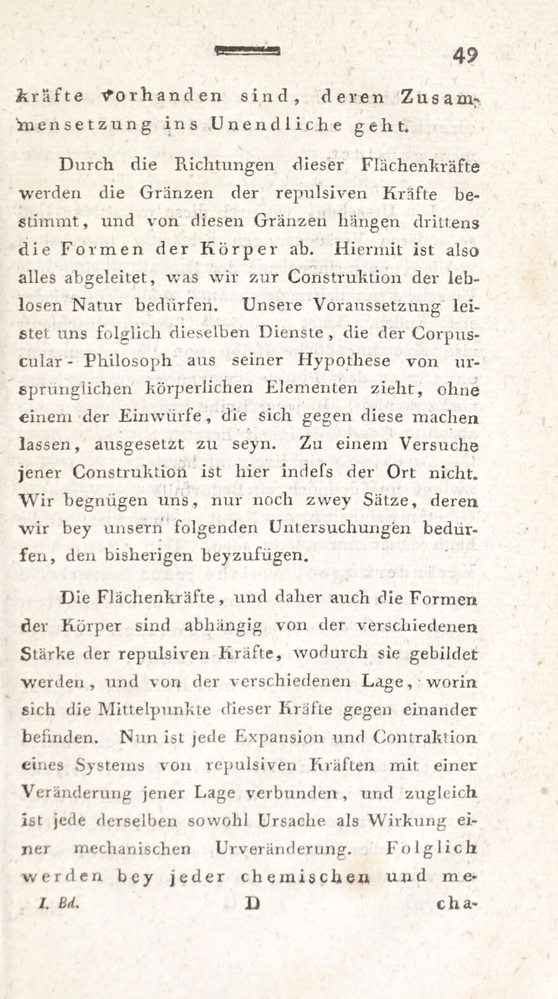kräfte Vorhanden sind, deren Zusam-* bensetzung ins Unendliche gellt. Durch die Richtungen dieser Flächenkräfte werden die Gränzen der repulsiven Kräfte be¬ stimmt, und von diesen Gränzen hängen drittens die Formen der Körper ab. Hiermit ist also alles abgeleitet, was wir zur Construktion der leb¬ losen Natur bedürfen. Unsere Voraussetzung lei¬ stet uns folglich dieselben Dienste , die der Corpus- cular - Philosoph aus seiner Hypothese von ur¬ sprünglichen körperlichen Elementen zieht, ohne einem der Einwürfe, die sich gegen diese machen lassen, ausgesetzt zu seyn. Zu einem Versuche jener Construktion ist hier indefs der Ort nicht. Wir begnügen uns, nur noch zwey Sätze, deren wir bey unsern folgenden Untersuchungen bedür¬ fen, den bisherigen beyzufügen. • % D ie Flächenkräfte, und daher auch die Formen dev Körper sind abhängig von der verschiedenen Stärke der repulsiven Kräfte, wodurch sie gebildet werden, und von der verschiedenen Lage, worin sich die Mittelpunkte dieser Kräfte gegen einander befinden. Nun ist jede Expansion und Contraktion eines Systems von repulsiven Kräften mit einer Veränderung jener Lage verbunden , und zugleich ist jede derselben sowohl Ursache als Wirkung ei¬ ner mechanischen Urveränderung. Folglich werden bey jeder chemischen und me- /. Bd. D cha-
