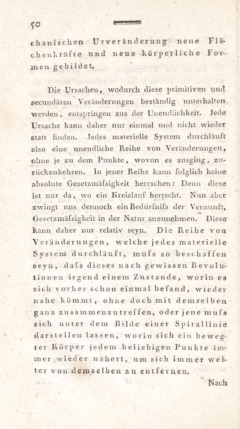 chanischen Ur Veränderung neue Flä¬ ch enkräfte und neue körperliche For¬ men gebildet. Die Ursachen, wodurch diese primitiven und secundären Veränderungen beständig unterhalten werden, entspringen aus der Unendlichkeit. Jede Ursache kann daher nur einmal und nicht wieder Statt finden. Jedes materielle System durchläuft also eine unendliche Reihe von Veränderungen, ohne je zu dem Punkte, wovon es ausging, zu¬ rückzukehren. In jener Reihe kann folglich keine absolute Gesetzmäfsigkeit herrschen: Denn diese ist nur da, wo ein Kreislauf herrscht. Nun aber . ; I ' t zwingt uns dennoch ein Bedürfnifs der Vernunft, Gesetzmäfsigkeit in der Natur anzunehmen. Diese kann daher nur relativ seyn. Die Reihe von Veränderungen, welche jedes materielle System durchläuft, mufs so beschaffen seyn, dafs dieses nach gewissen Pievolu- tionen irgend einem Zustande, worin es sich vorher schon einmal befand, wieder nahe k ö m m t, ohne doch mit d e m s e 1 b e n ganz zusammenzutreffen, oder jene mufs sich unter dem Bilde einer Spirallinie dars teil en lassen, worin sich ein beweg¬ ter Körper jedem beliebigen Punkte i m- iner wieder nähert, um sich imm er \v e i- ter von demselben zu entfernen. Nach