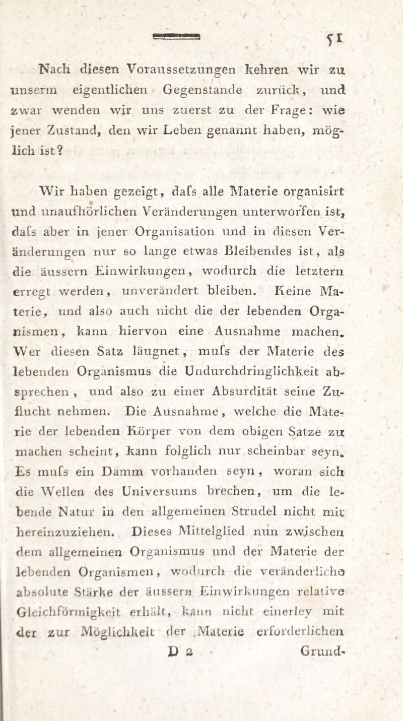 Nach diesen Voraussetzungen kehren wir zu nnserm eigentlichen Gegenstände zurück, und zwar wenden wir uns zuerst zu der Frage: wie jener Zustand, den wir Leben genannt haben, mög¬ lich ist? Wir haben gezeigt, dafs alle Materie organisirt und unaufhörlichen Veränderungen unterworfen ist, dafs aber in jener Organisation und in diesen Ver¬ änderungen nur so lange etwas Bleibendes ist, als die äussern Einwirkungen, wodurch die letztem erregt werden, unverändert bleiben. Keine Ma¬ terie, und also auch nicht die der lebenden Orga¬ nismen , kann hiervon eine Ausnahme machen. Wer diesen Satz läugnet, mufs der Materie des lebenden Organismus die Undurchdringlichkeit ab¬ sprechen , und also zu einer Absurdität seine Zu¬ flucht nehmen. Die Ausnahme, welche die Mate¬ rie der lebenden Körper von dem obigen Satze zu machen scheint, kann folglich nur scheinbar seyn. Es mufs ein Damm vorhanden seyn , woran sich die Wellen des Universums brechen, um die le¬ bende Natur in den allgemeinen Strudel nicht mit hereinzuziehen. Dieses Mittelglied nun zwischen dem allgemeinen Organismus und der Materie der lebenden Organismen, wodurch die veränderliche absolute Stärke der äussern Einwirkungen relative Gleichförmigkeit erhält, kann nicht einerley mit der zur Möglichkeit der Materie erforderlichen D 2 • Grund-