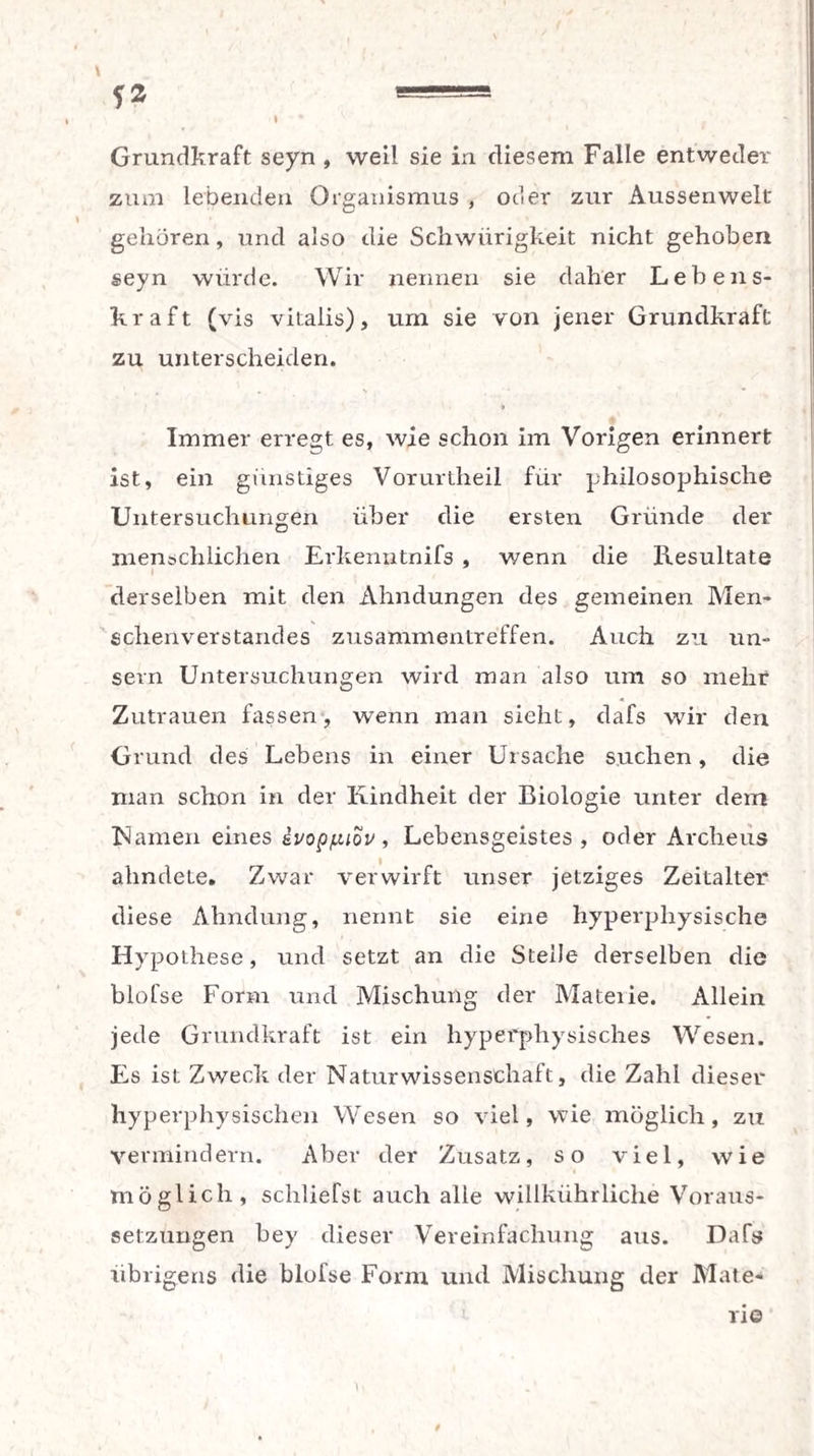 *2 «=* I • Grundkraft seyn , weil sie in diesem Falle entweder zum lebenden Organismus , oder zur Aussen weit gehören, und also die Schwierigkeit nicht gehoben seyn würde. Wir nennen sie daher Lebens¬ kraft (vis vitalis), um sie von jener Grundkraft zu unterscheiden. Immer erregt es, wie schon im Vorigen erinnert ist, ein günstiges Vorurtheil für philosophische Untersuchungen über die ersten Gründe der menschlichen Erkermtnifs , wenn die Resultate derselben mit den Ahndungen des gemeinen Men¬ schenverstandes Zusammentreffen. Auch zu un- sevn Untersuchungen wird man also um so mehr Zutrauen fassen, wenn man sieht, dafs wir den Grund des Lebens in einer Ursache suchen, die man schon in der Kindheit der Biologie unter dem Kamen eines ivoppiov, Lebensgeistes , oder Arclieus ahndeLe. Zwar verwirft unser jetziges Zeitalter diese Ahndung, nennt sie eine hyperphysische Hypothese, und setzt an die Steile derselben die blofse Form und Mischung der Materie. Allein jede Grundkraft ist ein hyperphysisches Wesen. Es ist Zweck der Naturwissenschaft, die Zahl dieser hyperphysischen Wesen so viel, wie möglich, zu vermindern. Aber der Zusatz, so viel, wie möglich, schliefst auch alle willkührliche Voraus¬ setzungen bey dieser Vereinfachung aus. Dafs übrigens die blofse Form und Mischung der Mate¬ rie t