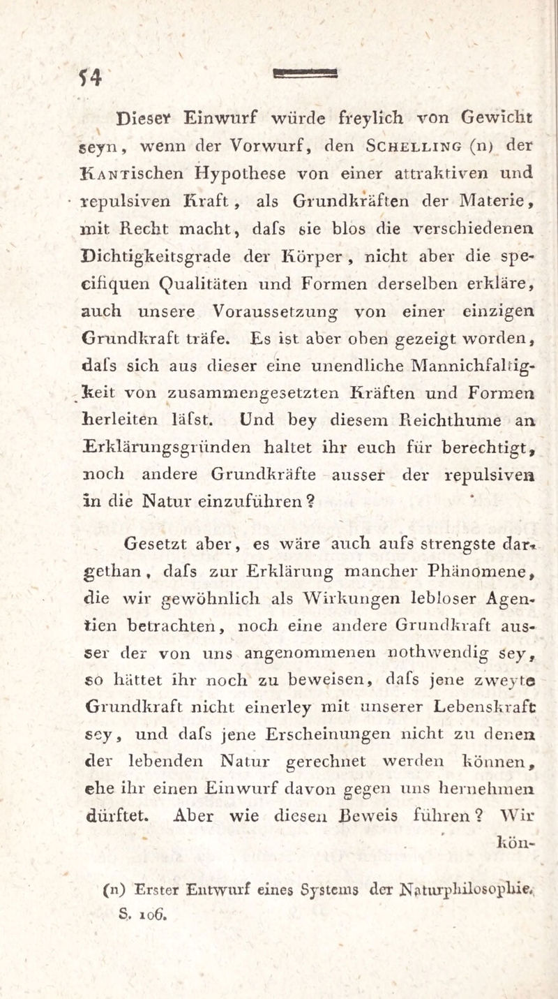 *4 Diese* Einwurf würde freylich von Gewicht seyn, wenn der Vorwurf, den Schelling (n) der KANTischen Hypothese von einer attraktiven und repulsiven Kraft, als Grundkräften der Materie, mit Recht macht, dafs sie blos die verschiedenen Dichtigkeitsgrade der Körper , nicht aber die spe- cifiquen Qualitäten und Formen derselben erkläre, auch unsere Voraussetzung von einer einzigen Grundkraft träfe. Es ist aber oben gezeigt worden, dafs sich aus dieser eine unendliche Mannichfaltig- Jkeit von zusammengesetzten Kräften und Formen herleiten läfst. Und bey diesem Reichthume an Erklärungsgiiinden haltet ihr euch für berechtigt, noch andere Grundkräfte ausser der repulsiven in die Natur einzuführen? Gesetzt aber, es wäre auch aufs strengste dar* gethan , dafs zur Erklärung mancher Phänomene, die wir gewöhnlich als Wirkungen lebloser Agen- tien betrachten, noch eine andere Grundkraft aus¬ ser der von uns angenommenen nothwendig sey, so hättet ihr noch zu beweisen, dafs jene zweyte Grundkraft nicht einerley mit unserer Lebenskraft: sey, und dafs jene Erscheinungen nicht zu denen der lebenden Natur gerechnet werden können, ehe ihr einen Einwurf davon gegen uns hernehmen dürftet. Aber wie diesen Beweis führen ? Wir kön- (n) Erster Entwurf eines Systems der Naturphilosophie, S. 106.