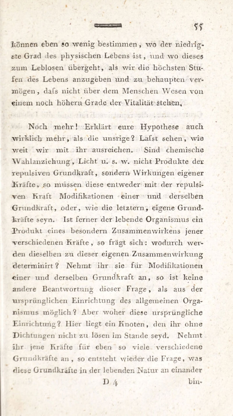 1 =» %% können eben so wenig bestimmen, wo der niedrig¬ ste Grad les physischen Lebens ist, und wo dieses zum Leblosen übergeht, als wir die höchsten Stu¬ fen des Lebens anzugeben und zu behaupten ver¬ mögen , dafs nicht über dem Menschen Wesen von einem noch hohem Grade der Vitalität stehen. Noch mehr! Erklärt eure Hypothese auch wirklich mehr, als die unsrige ? Lafst sehen, wie weit wir mit ihr ausreichen. Sind chemische Wahlanziehung, Licht u. s. w. nicht Produkte der repulsiven Grundkraft, sondern Wirkungen eigener Kräfte, so müssen diese entweder mit der repulsi- ven Kraft Modifikationen einer und derselben Grundkraft, oder, wie die letztem, eigene Grund¬ kräfte seyn. Ist ferner der lebende Organismus ein Produkt eines besondern Zusammenwirkens jener •verschiedenen Kräfte , so fragt sich: wodurch wer¬ den dieselben zu dieser eigenen Zusammenwirkung determinirt ? Nehmt ihr sie für Modifikationen einer und derselben Grundkraft an, so ist keine andere Beantwortung dieser Frage, als aus der ursprünglichen Einrichtung des allgemeinen Orga¬ nismus möglich? Aber woher diese ursprüngliche Einrichtuüg? Hier liegt ein Knoten, den ihr ohne Dichtungen nicht zu lösen im Stande seyd. Nehmt ihr jene Kräfte für eben so viele verschiedene Grundkräfte an, so entsteht wieder die Frage, was diese Grundkräfte in der lebenden Natur an einander D 4 km*