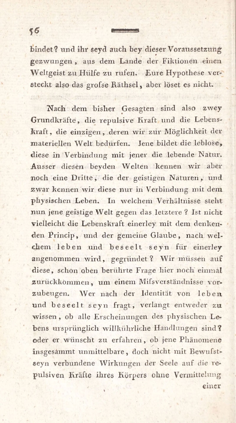 findet? und ihr seyd auch bey dieser Voraussetzung gezwungen , aus dem Lande der Fiktionen einen Weltgeist zu Hülfe zu rufen. Eure Hypothese ver¬ steckt also das grofse Räthsel, aber löset es nicht. Nach dem bisher Gesagten sind also zwey Grundkräfte, die repulsive Kraft und die Lebens¬ kraft , die einzigen, deren wir zur Möglichkeit der materiellen Welt bedürfen. Jene bildet die leblose, diese in Verbindung mit jener die lebende Natur. Ausser diesen beyden Welten keimen wir aber noch eine Dritte, die der geistigen Naturen, und zwar kennen wir diese nur in Verbindung mit dem. physischen Leben. In welchem Verhältnisse steht nun jene geistige Welt gegen das letztere ? Ist nicht vielleicht die Lebenskraft einerley mit dem denken¬ den Princip, und der gemeine Glaube, nach wel¬ chem leben und beseelt seyn für einerley angenommen wird, gegründet? Wir müssen auf diese, schon oben berührte Frage hier noch einmal zurückkommen, um einem Mifsverständnisse vor¬ zubeugen. Wer nach der Identität von leben und beseelt seyn fragt, verlangt entweder zu •wissen , ob alle Erscheinungen des physischen Le¬ bens ursprünglich willkührliche Handlungen sind? oder er wünscht zu erfahren, ob jene Phänomene insgesämmt unmittelbare, doch nicht mit Bewufst- seyn verbundene Wirkungen der Seele auf die re- pulsiven Kräfte ihres Körpers ohne Vermittelung einer