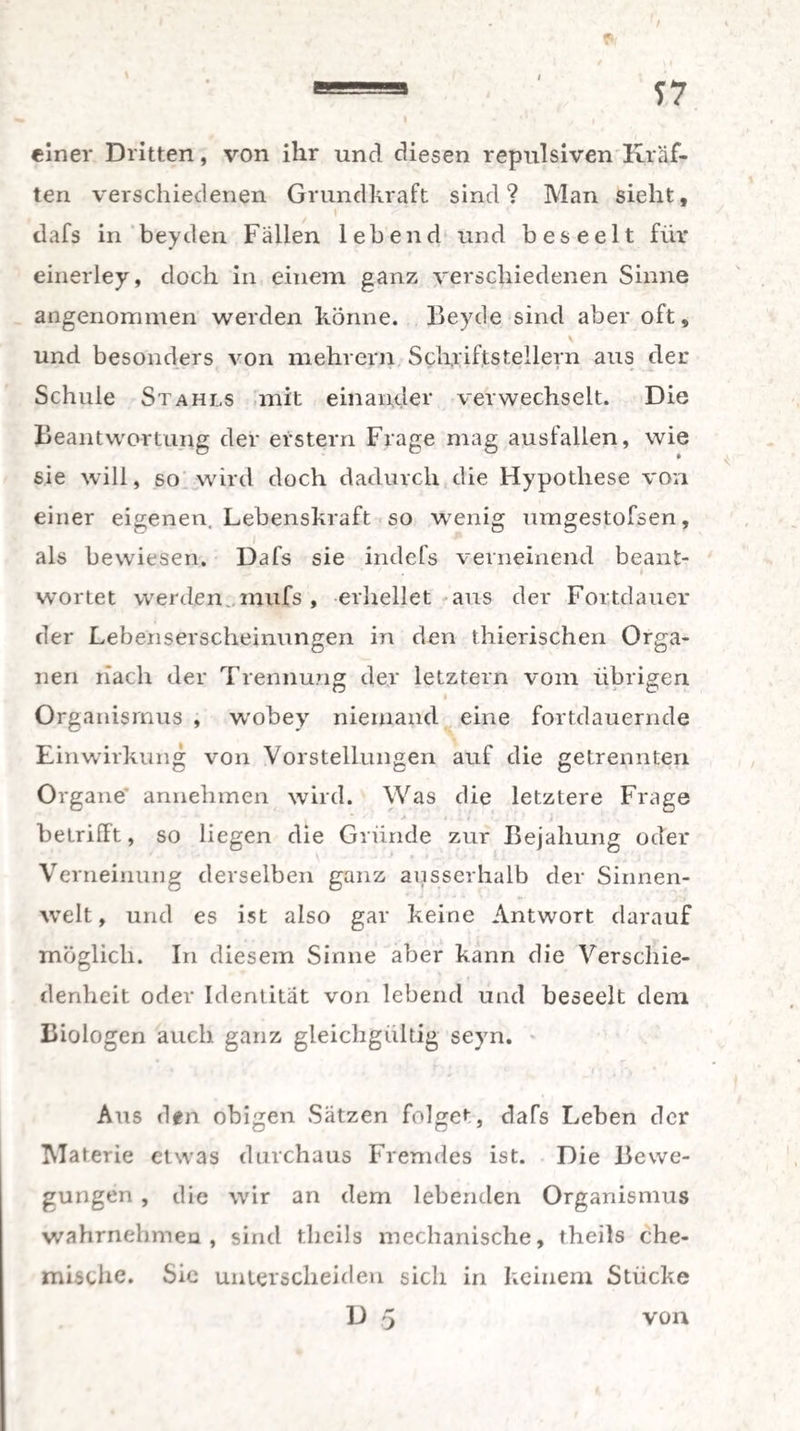 einer Dritten, von ihr und diesen repulsiven Kräf¬ ten verschiedenen Grundkraft sind? Man sieht, dafs in beyden Fällen lebend und beseelt für einerley, doch in einem ganz verschiedenen Sinne angenommen werden könne. Beyde sind aber oft „ \ und besonders von mehrern Schriftstellern aus der Schule Stahls mit einander verwechselt. Die Beantwortung der erstem Frage mag aus fallen, wie sie will, so wird doch dadurch die Hypothese von einer eigenen. Lebenskraft so wenig umgestofsen, i als bewiesen. Dafs sie indefs verneinend beant¬ wortet werden, mufs, erhellet aus der Fortdauer der Lebenserscheinungen in den thierischen Orga¬ nen nach der Trennung der letztem vom übrigen ■ Organismus , wobey niemand eine fortdauernde Einwirkung von Vorstellungen auf die getrennten Organe annehmen wird. Was die letztere Frage betrifft, so liegen die Gründe zur Bejahung oder Verneinung derselben ganz ausserhalb der Sinnen¬ welt, und es ist also gar keine Antwort darauf möglich. In diesem Sinne aber kann die Verschie¬ denheit oder Identität von lebend und beseelt dem Biologen auch ganz gleichgültig seyn. Aus den obigen Sätzen folge*-, dafs Leben der Materie etwas durchaus Fremdes ist. Die Bewe¬ gungen , die wir an dem lebenden Organismus wahrnebmea , sind theils mechanische, theils che¬ mische. Sie unterscheiden sich in keinem Stücke U 5 von