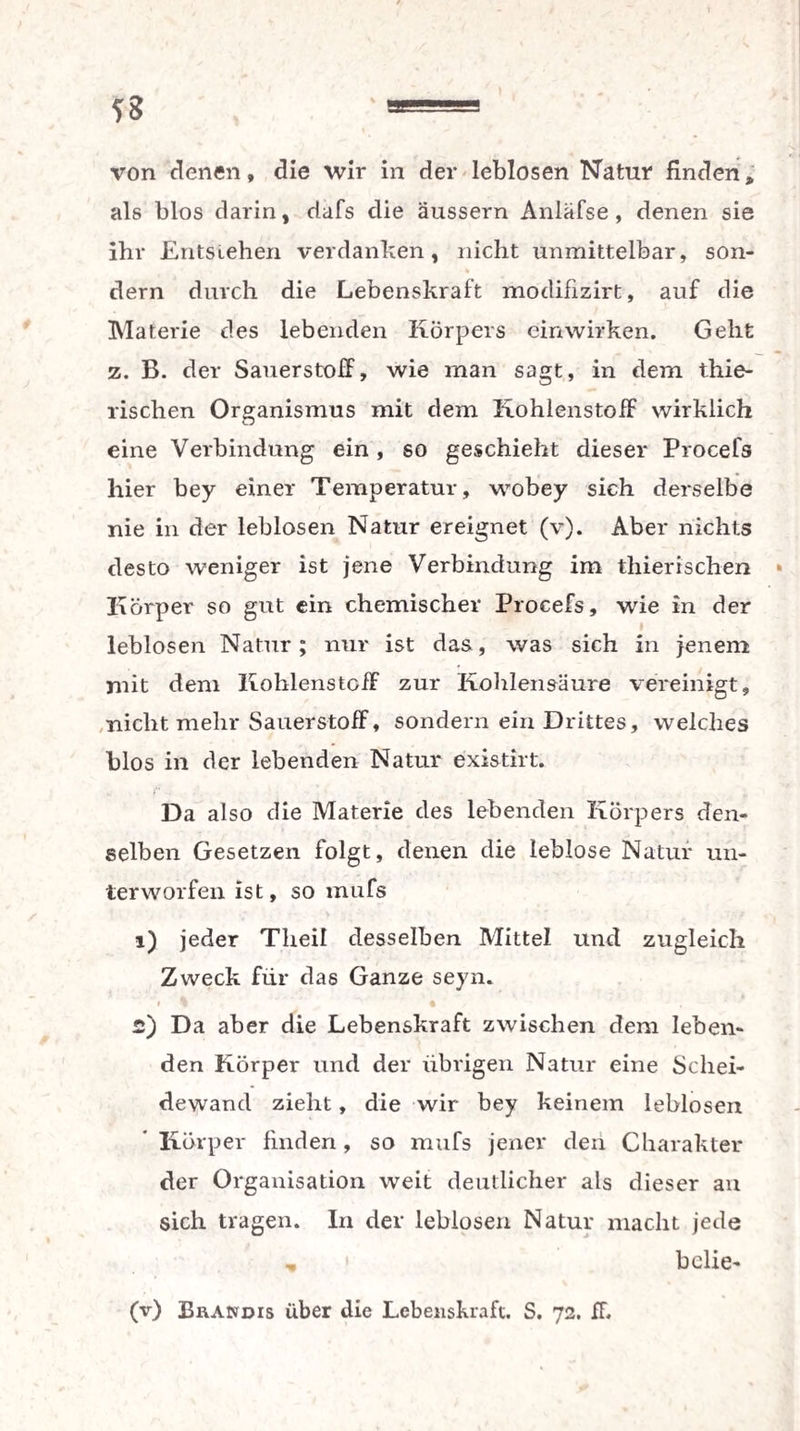 von denen, die wir in der leblosen Natur finden * als blos darin, dafs die äussern Anläfse, denen sie ihr Entstehen verdanken, nicht unmittelbar, son¬ dern durch die Lebenskraft modifizirt, auf die Materie des lebenden Körpers einwirken. Geht z. B. der Sauerstoff, wie man sagt, in dem thie- rischen Organismus mit dem Kohlenstoff wirklich eine Verbindung ein , so geschieht dieser Procefs hier bey einer Temperatur, wobey sich derselbe nie in der leblosen Natur ereignet (v). Aber nichts desto weniger ist jene Verbindung im thierischen Körper so gut ein chemischer Procefs, wie in der leblosen Natur; nur ist das, was sich in jenem mit dem Kohlenstoff zur Kohlensäure vereinigt, nicht mehr Sauerstoff, sondern ein Drittes, welches blos in der lebenden Natur existirt. Da also die Materie des lebenden Körpers den¬ selben Gesetzen folgt, denen die leblose Natur un¬ terworfen ist, so mufs 1) jeder Tlieil desselben Mittel und zugleich Zweck für das Ganze seyn. i i i , 2) Da aber die Lebenskraft zwischen dem leben¬ den Körper und der übrigen Natur eine Schei¬ dewand zieht, die wir bey keinem leblosen Körper finden, so mufs jener den Charakter der Organisation weit deutlicher als dieser an sich tragen. In der leblosen Natur macht jede ,, i bclie- (v) Brandis über die Lebenskraft. S. 72. ff.