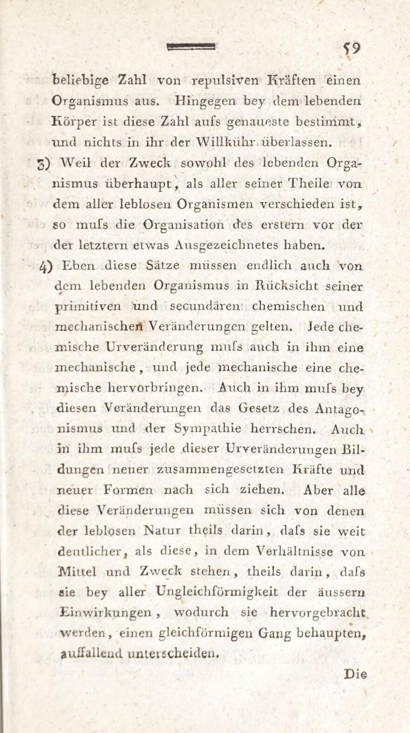beliebige Zahl von repulsiven Kräften einen Organismus aus. Hingegen bey dem lebenden Körper ist diese Zahl aufs genaueste bestimmt, und nichts in ihr der Willkühr überlassen. 3) Weil der Zweck sowohl des lebenden Orga¬ nismus überhaupt, als aller seiner Theile von dem aller leblosen Organismen verschieden ist, so mufs die Organisation des erstem vor der der letztem etwas Ausgezeichnetes haben. 4) Eben diese Sätze müssen endlich auch von dem lebenden Organismus in Rücksicht seiner primitiven und secundaren chemischen und mechanische)! Veränderungen gelten. Jede che¬ mische Urveränderung mufs auch in ihm eine mechanische , und jede mechanische eine che¬ mische hervorbringen. Auch in ihm mufs bey diesen Veränderungen das Gesetz des Antago¬ nismus und der Sympathie herrschen. Auch in ihm mufs jede dieser Urveränderungen Bil¬ dungen neuer zusammengesetzten Kräfte und neuer Formen nach sich ziehen. Aber alle diese Veränderungen müssen sich von denen der leblosen Natur theils darin , dafs sie weit deutlicher, als diese, in dem Verhältnisse von Mittel und Zweck stehen, theils darin, dafs sie bey aller Ungleichfürmigkeit der äussern Einwirkungen , wodurch sie hervorgebracht * werden , einen gleichförmigen Gang behaupten, auffallend unterscheiden.