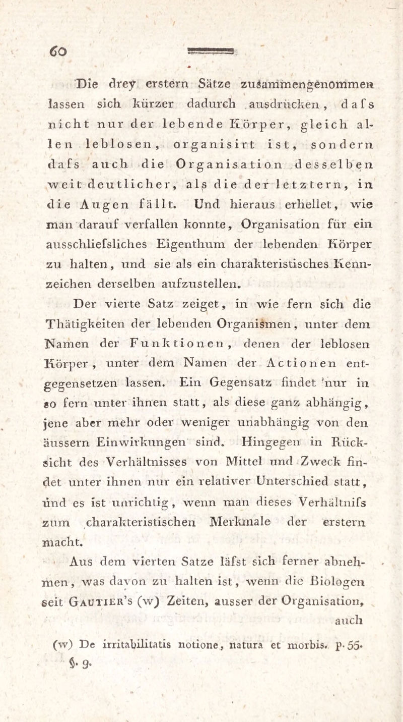 Co / Die drey erstem Sätze zuiammengenommea lassen sich kürzer dadurch ausdrücken , d a f s nicht nur der lebende Körper, gleich al¬ len leblosen, organisirt ist, sondern dafs auch die Organisation desselben weit deutlicher, a 1 £ die der letztem, in die Augen fällt. Und hieraus erhellet, wie man darauf verfallen konnte, Organisation für ein ausschliefsliches Eigenthum der lebenden Körper zu halten, und sie als ein charakteristisches Kenn¬ zeichen derselben aufzustellen. Der vierte Satz zeiget, in wie fern sich die Thätigkeiten der lebenden Organismen, unter dem Namen der Funktionen, denen der leblosen Körper, unter dem Namen der Actionen ent¬ gegensetzen lassen. Ein Gegensatz findet 'nur in «o fern unter ihnen statt, als diese ganz abhängig, jene aber mehr oder weniger unabhängig von den äussern Einwirkungen sind. Hingegen in Rück¬ sicht des Verhältnisses von Mittel und Zweck fin¬ det unter ihnen nur ein relativer Unterschied statt, und es ist unrichtig , wenn man dieses Verhältnifs zum charakteristischen Merkmale der erstem macht. Aus dem vierten Satze läfst sich ferner abneh¬ men, was davon zu halten ist, wenn die Biologen seit Gautier’s (w) Zeiten, ausser der Organisation, auch (w) De irritabilitatis notione, natura et morbis. p-55* §• 9-