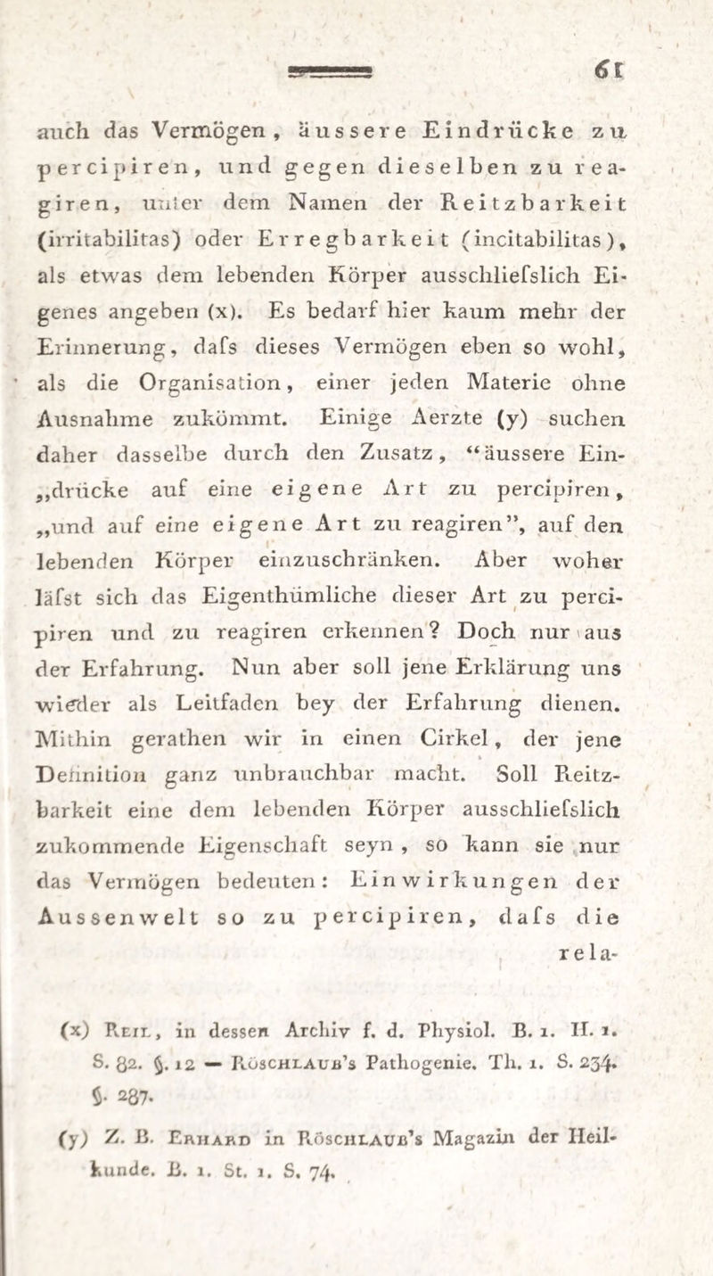 auch das Vermögen, äussere Eindrücke zu percipiren, und gegen dieselben zu r e a- g i r e n , uni er dem Namen der Reitzbarkeit (irritabilitas) oder Erregbarkeit (incitabiütas), als etwas dem lebenden Körper ausscliliefslich Ei¬ genes angeben (x). Es bedarf hier kaum mehr der Erinnerung, dafs dieses Vermögen eben so wohl, ' als die Organisation, einer jeden Materie ohne Ausnahme zukömmt. Einige Aerzte (y) suchen daher dasselbe durch den Zusatz, “äussere Ein¬ drücke auf eine eigene Art zu percipiren, „und auf eine eigene Art zu reagiren”, auf den lebenden Körper einzuschränken. Aber woher läfst sich das Eigenthümliche dieser Art zu perci¬ piren und zu reagiren erkennen? Doch nur aus der Erfahrung. Nun aber soll jene Erklärung uns wieder als Leitfaden bey der Erfahrung dienen. Mithin gerathen wir in einen Cirkel , der jene i * i Deiinition ganz unbrauchbar macht. Soll Reitz¬ barkeit eine dem lebenden Körper ausschliefslich zukommende Eigenschaft seyn , so kann sie nur das Vermögen bedeuten: Einwirkungen der Aussen weit so zu percipiren, dafs die r e 1 a- (x) Reil, in dessen Archiv f. d. Physiol. B. 1. II. 1. S. ß2. §. 12 — Rüscheaub’s Pathogenie. Th. 1. S. 234. $• 237* (y) Z. B. Erhard in BüsciiLAUids Magazin der Heil¬ kunde. B. 1. St. 1. S. 74.