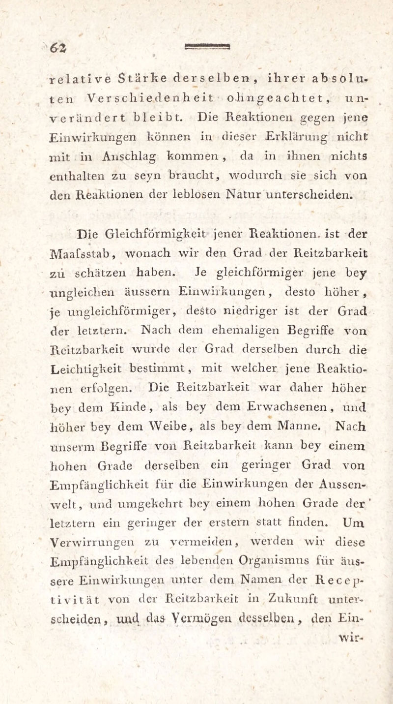 6Z relative Stärke derselben, ihrer absolu¬ ten Verschiedenheit oh ngea eiltet, un¬ verändert bleibt. Die Reaktionen gegen jene Einwirkungen können in dieser Erklärung nicht mit in Anschlag kommen , da in ihnen nichts enthalten zu seyn braucht, wodurch sie sich von den Reaktionen der leblosen Natur unterscheiden. Die Gleichförmigkeit jener Reaktionen, ist der * Maafsstab, wonach wir den Grad der Reitzbarkeit * zii schätzen haben. Je gleichförmiger jene bey ungleichen Uussern Einwirkungen, desto höher , je ungleichförmiger, desto niedriger ist der Grad der letztem. Nach dem ehemaligen Begriffe von Reitzbarkeit wurde der Grad derselben durch die Leichtigkeit bestimmt, mit welcher jene Reaktio¬ nen erfolgen. Die Reitzbarkeit war daher höher bey dem Kinde, als bey dem Erwachsenen, und höher bey dem Weibe, als bey dem Manne. Nach unserm Begriffe von Reitzbarkeit kann bey einem hohen Grade derselben ein geringer Grad von Empfänglichkeit für die Einwirkungen der Aussen- welt, und umgekehrt bey einem hohen Grade der' letztem ein geringer der erstem statt finden. Um Verwirrungen zu vermeiden, werden wir diese Empfänglichkeit des lebenden Organismus für äus¬ sere Einwirkungen unter dem Namen der Recep- tivitat von der Reitzbarkeit in Zukunft unter¬ scheiden, und das Vermögen desselben, den Ein- Wir-