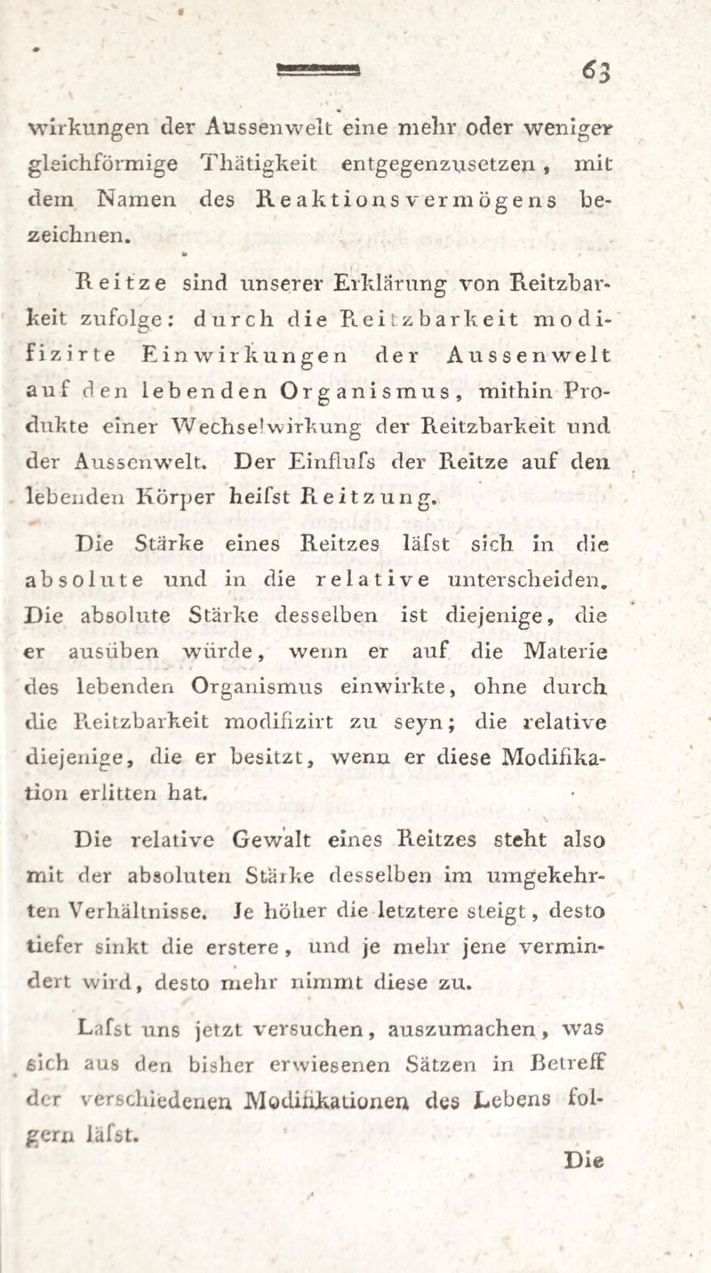 Wirkungen der Aussenwelt eine mehr oder weniger gleichförmige Thätigkeit entgegenzusetzen, mit dein Namen des Reaktionsvermögens be¬ zeichnen. t» Reitze sind unserer Erklärung von Reitzbar- keit zufolge: durch die Reitzbarkeit modi- fizirte Einwirkungen der Aussenwelt auf den lebenden Ol g a n i s m u s , mithin Pro¬ dukte einer Wechse1 Wirkung der Reitzbarkeit und der Aussenw’elt. Der Einflufs der Reitze auf den lebenden Körper heifst Reitzung. Die Stärke eines Reitzes läfst sich in die absolute und in die relative unterscheiden. Die absolute Stärke desselben ist diejenige, die er ausüben würde, wenn er auf die Materie des lebenden Organismus einwirkte, ohne durch die Pteitzbarkeit modifizirt zu seyn; die relative diejenige, die er besitzt, wenn er diese Modifika¬ tion erlitten hat. Die relative Gewalt eines Reitzes steht also mit der absoluten Stärke desselben im umgekehr- ten Verhältnisse. Je höher die letztere steigt, desto tiefer sinkt die erstere , und je mehr jene vermin« dert wird, desto mehr nimmt diese zu. Lafst uns jetzt versuchen, auszumachen, was sich aus den bisher erwiesenen Sätzen in Betreff der verschiedenen Modifikationen des Lebens ioi- gern läfst.