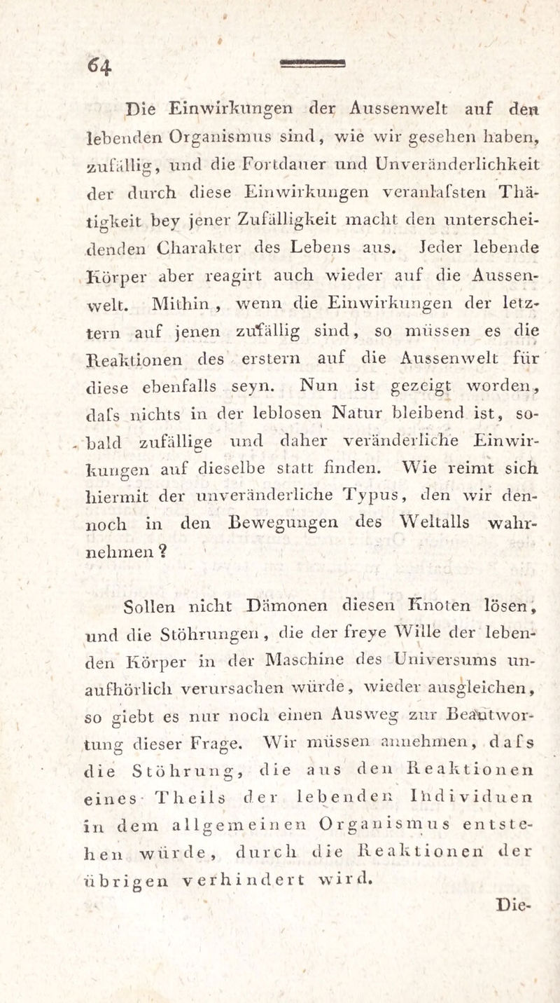I «4 — Die Einwirkungen der Aussenwelt auf den lebenden Organismus sind, wie wir gesehen haben, zufällig, und die Fortdauer und Unveränderlichkeit der durch diese Einwirkungen veranlafsten Thä- tigkeit bey jener Zufälligkeit macht den unterschei¬ denden Charakter des Lebens aus. Jeder lebende Körper aber reagirt auch wieder auf die Aussen¬ welt. Mithin , wenn die Einwirkungen der letz¬ tem auf jenen zufällig sind, so müssen es die Reaktionen des erstem auf die Aussenwelt für diese ebenfalls seyn. Nun ist gezeigt worden, dafs nichts in der leblosen Natur bleibend ist, so- t - bald zufällige und daher veränderliche Einwir¬ kungen auf dieselbe statt finden. Wie reimt sich hiermit der unveränderliche Typus, den wir den¬ noch in den Bewegungen des Weltalls wahr¬ nehmen ? Sollen nicht Dämonen diesen Knoten lösen, und die Stöhrungen , die der freye Wille der leben¬ den Körper in der Maschine des Universums un¬ aufhörlich verursachen würde, wieder ausgleichen, so giebt es nur noch einen Ausweg zur Beantwor¬ tung dieser Fräse. Wir müssen annehmen, dafs die Stührung, die aus den Reaktionen eines T h e i 1s der lebenden Ihdividuen in dem allgemeinen Organismus ents t e- hen würde , durcli die Reaktionen der übrigen verhindert vvird.